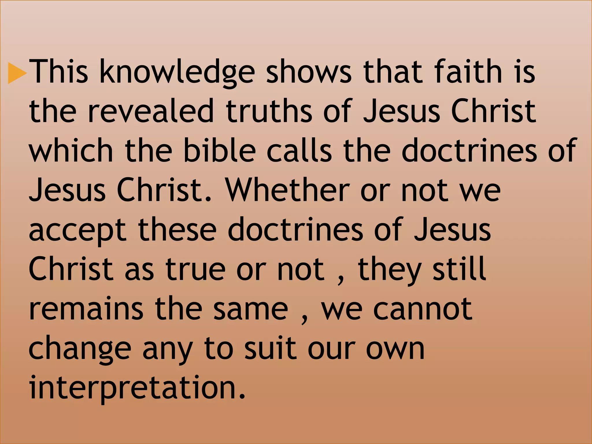 This knowledge shows that faith is
the revealed truths of Jesus Christ
which the bible calls the doctrines of
Jesus Christ. Whether or not we
accept these doctrines of Jesus
Christ as true or not , they still
remains the same , we cannot
change any to suit our own
interpretation.
 