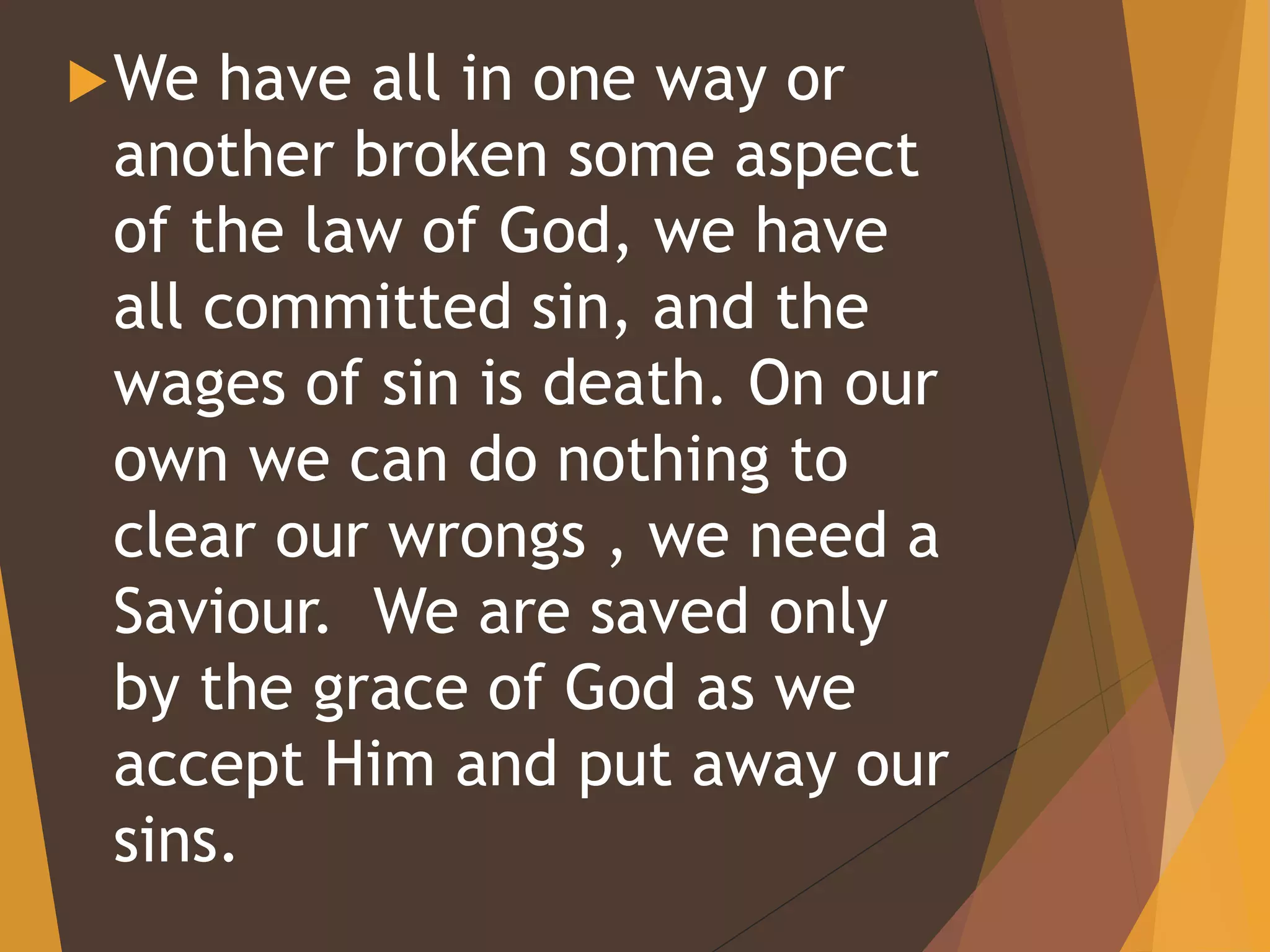 We have all in one way or
another broken some aspect
of the law of God, we have
all committed sin, and the
wages of sin is death. On our
own we can do nothing to
clear our wrongs , we need a
Saviour. We are saved only
by the grace of God as we
accept Him and put away our
sins.
 