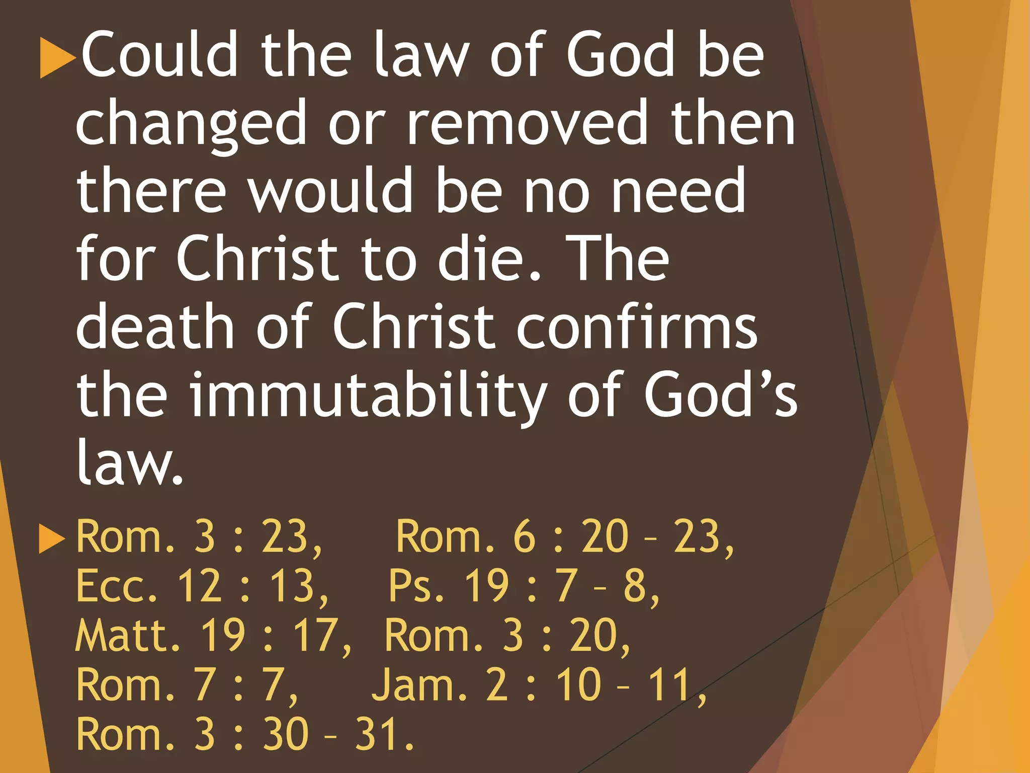 Could the law of God be
changed or removed then
there would be no need
for Christ to die. The
death of Christ confirms
the immutability of God’s
law.
 Rom. 3 : 23, Rom. 6 : 20 – 23,
Ecc. 12 : 13, Ps. 19 : 7 – 8,
Matt. 19 : 17, Rom. 3 : 20,
Rom. 7 : 7, Jam. 2 : 10 – 11,
Rom. 3 : 30 – 31.
 