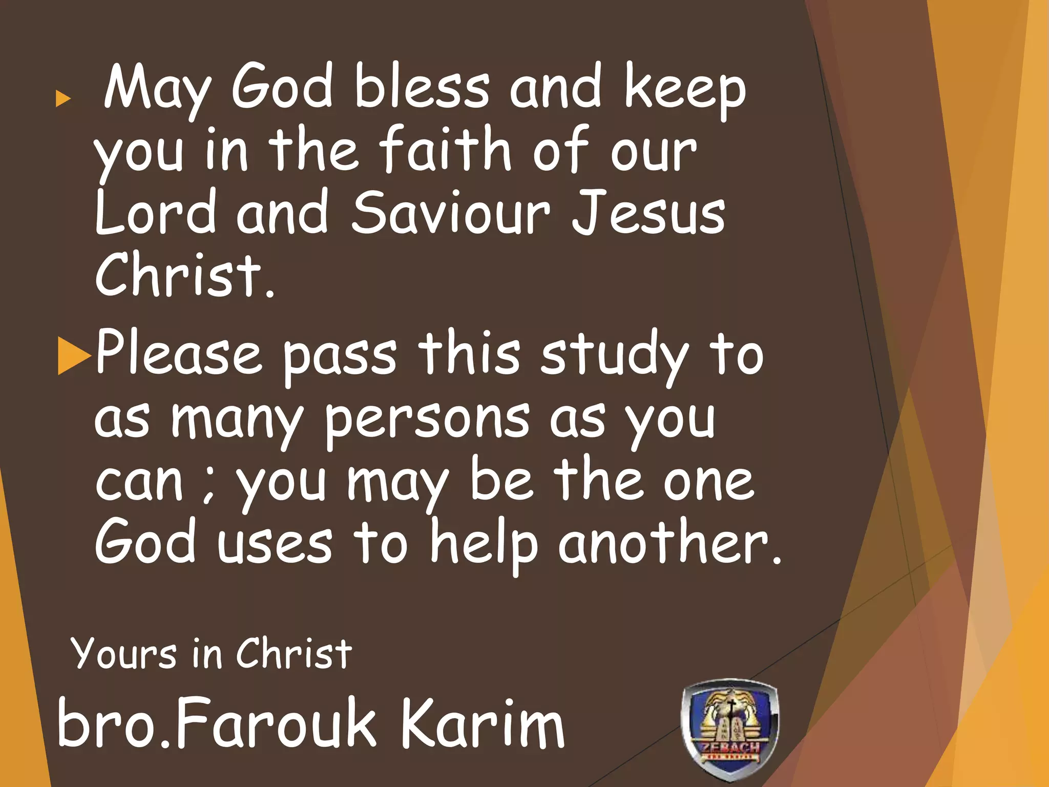  May God bless and keep
you in the faith of our
Lord and Saviour Jesus
Christ.
Please pass this study to
as many persons as you
can ; you may be the one
God uses to help another.
Yours in Christ
bro.Farouk Karim
 