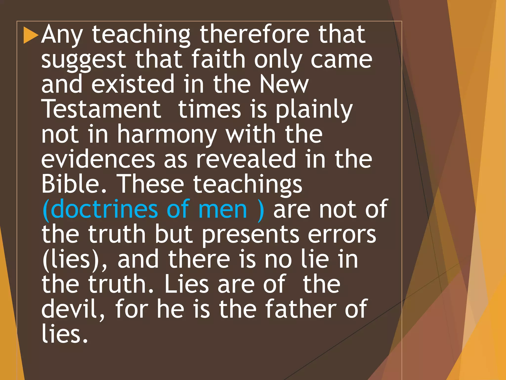 Any teaching therefore that
suggest that faith only came
and existed in the New
Testament times is plainly
not in harmony with the
evidences as revealed in the
Bible. These teachings
(doctrines of men ) are not of
the truth but presents errors
(lies), and there is no lie in
the truth. Lies are of the
devil, for he is the father of
lies.
 