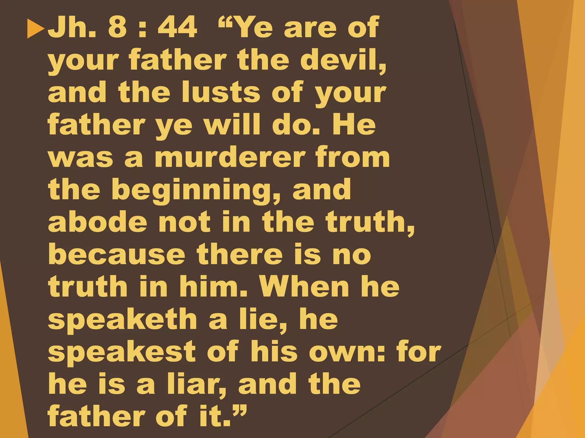 Jh. 8 : 44 “Ye are of
your father the devil,
and the lusts of your
father ye will do. He
was a murderer from
the beginning, and
abode not in the truth,
because there is no
truth in him. When he
speaketh a lie, he
speakest of his own: for
he is a liar, and the
father of it.”
 