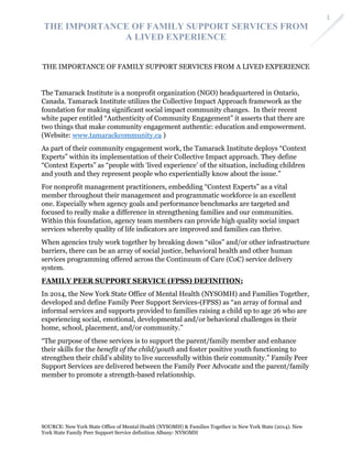 THE IMPORTANCE OF FAMILY SUPPORT SERVICES FROM
A LIVED EXPERIENCE
SOURCE: New York State Office of Mental Health (NYSOMH) & Families Together in New York State (2014). New
York State Family Peer Support Service definition Albany: NYSOMH
1
THE IMPORTANCE OF FAMILY SUPPORT SERVICES FROM A LIVED EXPERIENCE
The Tamarack Institute is a nonprofit organization (NGO) headquartered in Ontario,
Canada. Tamarack Institute utilizes the Collective Impact Approach framework as the
foundation for making significant social impact community changes. In their recent
white paper entitled “Authenticity of Community Engagement” it asserts that there are
two things that make community engagement authentic: education and empowerment.
(Website: www.tamarackcommunity.ca )
As part of their community engagement work, the Tamarack Institute deploys “Context
Experts” within its implementation of their Collective Impact approach. They define
“Context Experts” as “people with ‘lived experience’ of the situation, including children
and youth and they represent people who experientially know about the issue.”
For nonprofit management practitioners, embedding “Context Experts” as a vital
member throughout their management and programmatic workforce is an excellent
one. Especially when agency goals and performance benchmarks are targeted and
focused to really make a difference in strengthening families and our communities.
Within this foundation, agency team members can provide high quality social impact
services whereby quality of life indicators are improved and families can thrive.
When agencies truly work together by breaking down “silos” and/or other infrastructure
barriers, there can be an array of social justice, behavioral health and other human
services programming offered across the Continuum of Care (CoC) service delivery
system.
FAMILY PEER SUPPORT SERVICE (FPSS) DEFINITION:
In 2014, the New York State Office of Mental Health (NYSOMH) and Families Together,
developed and define Family Peer Support Services-(FPSS) as “an array of formal and
informal services and supports provided to families raising a child up to age 26 who are
experiencing social, emotional, developmental and/or behavioral challenges in their
home, school, placement, and/or community.”
“The purpose of these services is to support the parent/family member and enhance
their skills for the benefit of the child/youth and foster positive youth functioning to
strengthen their child’s ability to live successfully within their community.” Family Peer
Support Services are delivered between the Family Peer Advocate and the parent/family
member to promote a strength-based relationship.
 