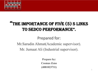 “The importance of FIVE (5) S links
      to SEDCo pErFormanCE”.
               Prepared for:
   Mr.Sarudin Ahmat(Academic supervisor).
    Mr. Jumaat Ali (Industrial supervisor).

                   Prepare by:
                  Cosmas Zeno
                  (4081023711)
                                              1
 