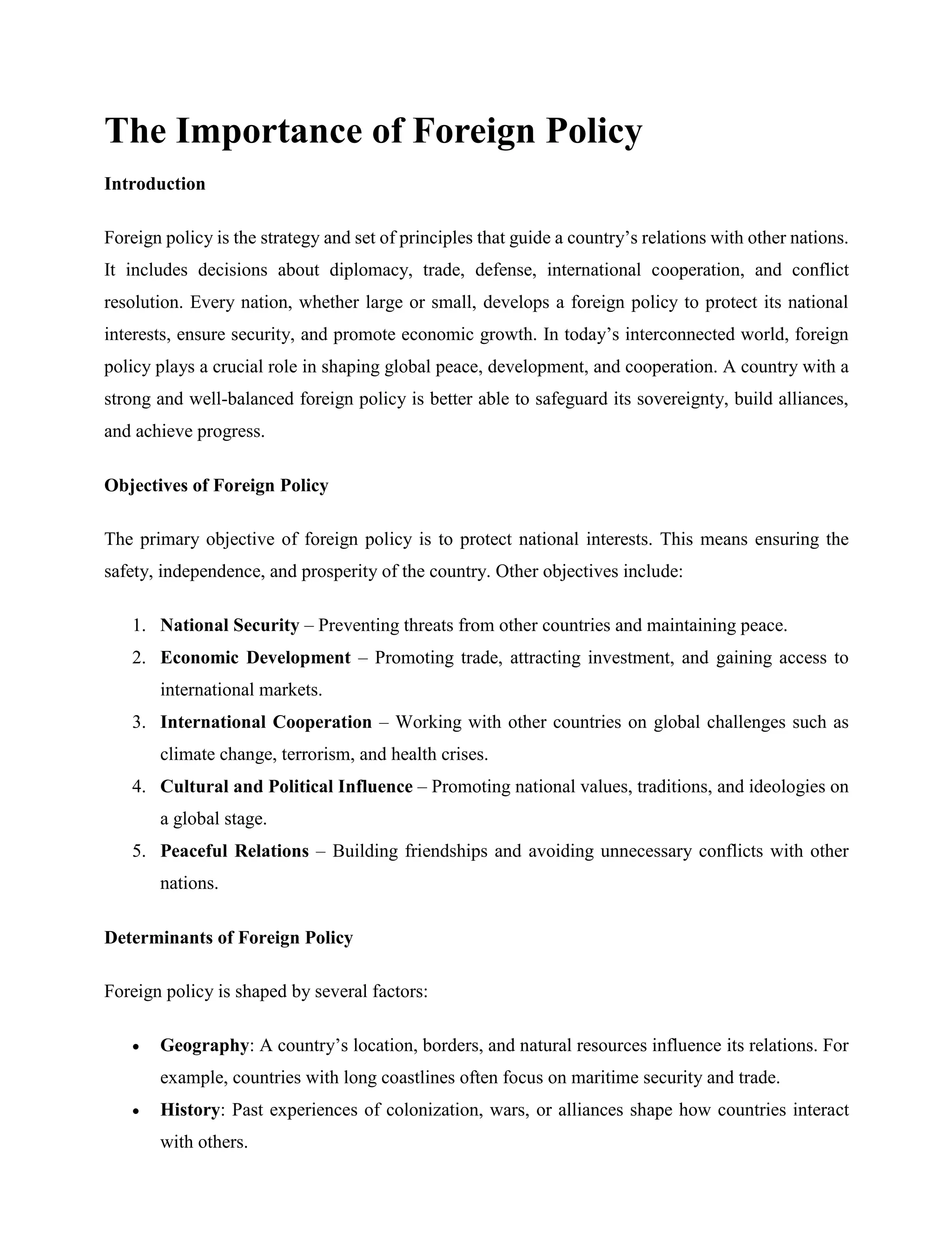 The Importance of Foreign Policy
Introduction
Foreign policy is the strategy and set of principles that guide a country’s relations with other nations.
It includes decisions about diplomacy, trade, defense, international cooperation, and conflict
resolution. Every nation, whether large or small, develops a foreign policy to protect its national
interests, ensure security, and promote economic growth. In today’s interconnected world, foreign
policy plays a crucial role in shaping global peace, development, and cooperation. A country with a
strong and well-balanced foreign policy is better able to safeguard its sovereignty, build alliances,
and achieve progress.
Objectives of Foreign Policy
The primary objective of foreign policy is to protect national interests. This means ensuring the
safety, independence, and prosperity of the country. Other objectives include:
1. National Security – Preventing threats from other countries and maintaining peace.
2. Economic Development – Promoting trade, attracting investment, and gaining access to
international markets.
3. International Cooperation – Working with other countries on global challenges such as
climate change, terrorism, and health crises.
4. Cultural and Political Influence – Promoting national values, traditions, and ideologies on
a global stage.
5. Peaceful Relations – Building friendships and avoiding unnecessary conflicts with other
nations.
Determinants of Foreign Policy
Foreign policy is shaped by several factors:
 Geography: A country’s location, borders, and natural resources influence its relations. For
example, countries with long coastlines often focus on maritime security and trade.
 History: Past experiences of colonization, wars, or alliances shape how countries interact
with others.
 