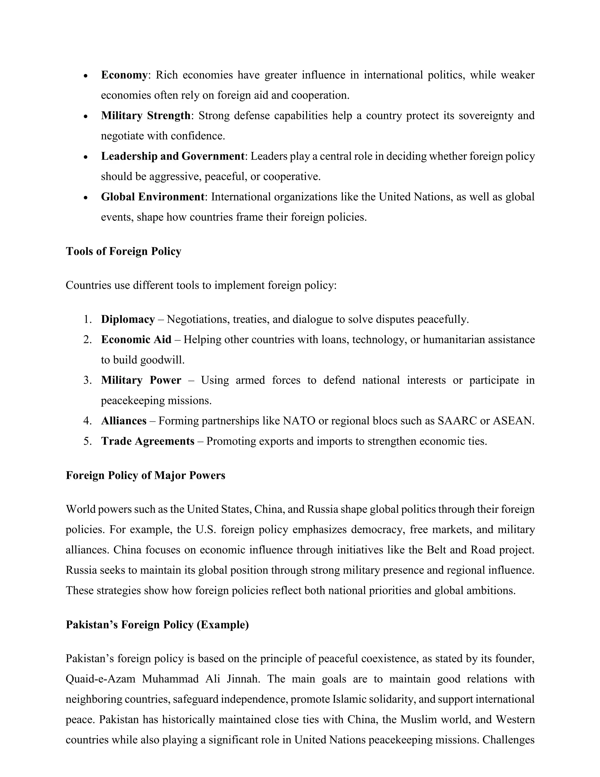  Economy: Rich economies have greater influence in international politics, while weaker
economies often rely on foreign aid and cooperation.
 Military Strength: Strong defense capabilities help a country protect its sovereignty and
negotiate with confidence.
 Leadership and Government: Leaders play a central role in deciding whether foreign policy
should be aggressive, peaceful, or cooperative.
 Global Environment: International organizations like the United Nations, as well as global
events, shape how countries frame their foreign policies.
Tools of Foreign Policy
Countries use different tools to implement foreign policy:
1. Diplomacy – Negotiations, treaties, and dialogue to solve disputes peacefully.
2. Economic Aid – Helping other countries with loans, technology, or humanitarian assistance
to build goodwill.
3. Military Power – Using armed forces to defend national interests or participate in
peacekeeping missions.
4. Alliances – Forming partnerships like NATO or regional blocs such as SAARC or ASEAN.
5. Trade Agreements – Promoting exports and imports to strengthen economic ties.
Foreign Policy of Major Powers
World powers such as the United States, China, and Russia shape global politics through their foreign
policies. For example, the U.S. foreign policy emphasizes democracy, free markets, and military
alliances. China focuses on economic influence through initiatives like the Belt and Road project.
Russia seeks to maintain its global position through strong military presence and regional influence.
These strategies show how foreign policies reflect both national priorities and global ambitions.
Pakistan’s Foreign Policy (Example)
Pakistan’s foreign policy is based on the principle of peaceful coexistence, as stated by its founder,
Quaid-e-Azam Muhammad Ali Jinnah. The main goals are to maintain good relations with
neighboring countries, safeguard independence, promote Islamic solidarity, and support international
peace. Pakistan has historically maintained close ties with China, the Muslim world, and Western
countries while also playing a significant role in United Nations peacekeeping missions. Challenges
 