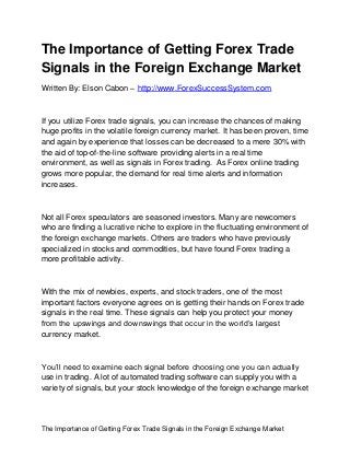 The Importance of Getting Forex Trade Signals in the Foreign Exchange Market
The Importance of Getting Forex Trade
Signals in the Foreign Exchange Market
Written By: Elson Cabon – http://www.ForexSuccessSystem.com
If you utilize Forex trade signals, you can increase the chances of making
huge profits in the volatile foreign currency market. It has been proven, time
and again by experience that losses can be decreased to a mere 30% with
the aid of top-of-the-line software providing alerts in a real time
environment, as well as signals in Forex trading. As Forex online trading
grows more popular, the demand for real time alerts and information
increases.
Not all Forex speculators are seasoned investors. Many are newcomers
who are finding a lucrative niche to explore in the fluctuating environment of
the foreign exchange markets. Others are traders who have previously
specialized in stocks and commodities, but have found Forex trading a
more profitable activity.
With the mix of newbies, experts, and stock traders, one of the most
important factors everyone agrees on is getting their hands on Forex trade
signals in the real time. These signals can help you protect your money
from the upswings and downswings that occur in the world’s largest
currency market.
You’ll need to examine each signal before choosing one you can actually
use in trading. A lot of automated trading software can supply you with a
variety of signals, but your stock knowledge of the foreign exchange market
 