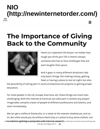 4/3/2018 The Importance of Giving Back to the Community
http://newinternetorder.com/giving-back-to-the-community/ 1/8
Here’s an important life lesson: no matter how
tough you think your life is there’s always
someone who has to face challenges that are
even tougher than yours.
And it goes in many different directions. Not
only basic things like making money, getting
food, or having a place to rest at night, but also
the possibility of taking part in some entrepreneurial projects or getting proper
education.
For most people in the US, Europe, East Asia, etc. these things are much less
challenging. With the internet at hand we can take part in almost any project
imaginable, compile a team of people of different professions and talents, and
start immediately.
We can get a coffee at Starbucks, or a steak at the nearest steakhouse, and so
on. But what would you do without electricity or a place to buy some clothes, not
to mention getting a computer with internet access?
The Importance of Giving
Back to the Community
NIO
(http://newinternetorder.com/)

We use cookies to ensure that we give you the best experience on our website. If you continue to use this site we will assume
that you are happy with it. Ok
162
Shares
 