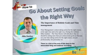 The Importance of Holistic Goals and Time
management
Time Management is about taking action for the right reason,
at the right time and in the right way. During this webinar
Mike Gardner – The Time Doctor will talk about why we
should be setting more than just achievement goals so that you
use your time taking action for the right reason, not just
professionally, but personally too.
There is a link at the end of this deck to the
associated blog and webinar recording.
 
