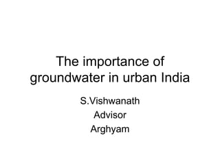 The importance of
groundwater in urban India
        S.Vishwanath
           Advisor
          Arghyam
 