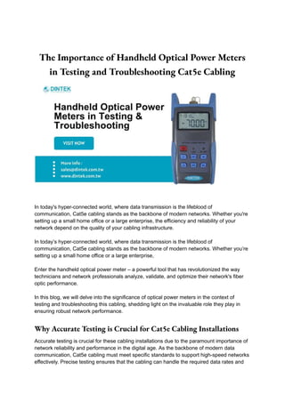 The Importance of Handheld Optical Power Meters
in Testing and Troubleshooting Cat5e Cabling
In today's hyper-connected world, where data transmission is the lifeblood of
communication, Cat5e cabling stands as the backbone of modern networks. Whether you're
setting up a small home office or a large enterprise, the efficiency and reliability of your
network depend on the quality of your cabling infrastructure.
In today’s hyper-connected world, where data transmission is the lifeblood of
communication, Cat5e cabling stands as the backbone of modern networks. Whether you’re
setting up a small home office or a large enterprise,
Enter the handheld optical power meter – a powerful tool that has revolutionized the way
technicians and network professionals analyze, validate, and optimize their network's fiber
optic performance.
In this blog, we will delve into the significance of optical power meters in the context of
testing and troubleshooting this cabling, shedding light on the invaluable role they play in
ensuring robust network performance.
Why Accurate Testing is Crucial for Cat5e Cabling Installations
Accurate testing is crucial for these cabling installations due to the paramount importance of
network reliability and performance in the digital age. As the backbone of modern data
communication, Cat5e cabling must meet specific standards to support high-speed networks
effectively. Precise testing ensures that the cabling can handle the required data rates and
 