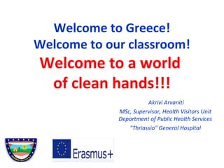 Welcome to Greece!
Welcome to our classroom!
Welcome to a world
of clean hands!!!
Akrivi Arvaniti
MSc, Supervisor, Health Visitors Unit
Department of Public Health Services
"Thriassio" General Hospital
 