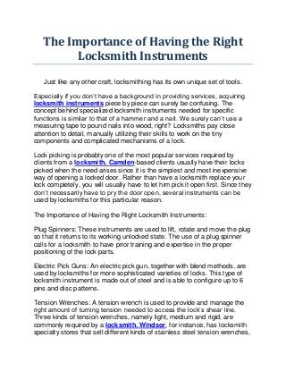 The Importance of Having the Right
         Locksmith Instruments

   Just like any other craft, locksmithing has its own unique set of tools.

Especially if you don’t have a background in providing services, acquiring
locksmith instruments piece by piece can surely be confusing. The
concept behind specialized locksmith instruments needed for specific
functions is similar to that of a hammer and a nail. We surely can’t use a
measuring tape to pound nails into wood, right? Locksmiths pay close
attention to detail, manually utilizing their skills to work on the tiny
components and complicated mechanisms of a lock.

Lock picking is probably one of the most popular services required by
clients from a locksmith. Camden-based clients usually have their locks
picked when the need arises since it is the simplest and most inexpensive
way of opening a locked door. Rather than have a locksmith replace your
lock completely, you will usually have to let him pick it open first. Since they
don’t necessarily have to pry the door open, several instruments can be
used by locksmiths for this particular reason.

The Importance of Having the Right Locksmith Instruments:

Plug Spinners: These instruments are used to lift, rotate and move the plug
so that it returns to its working unlocked state. The use of a plug spinner
calls for a locksmith to have prior training and expertise in the proper
positioning of the lock parts.

Electric Pick Guns: An electric pick gun, together with blend methods, are
used by locksmiths for more sophisticated varieties of locks. This type of
locksmith instrument is made out of steel and is able to configure up to 6
pins and disc patterns.

Tension Wrenches: A tension wrench is used to provide and manage the
right amount of turning tension needed to access the lock’s shear line.
Three kinds of tension wrenches, namely light, medium and rigid, are
commonly required by a locksmith. Windsor, for instance, has locksmith
specialty stores that sell different kinds of stainless steel tension wrenches,
 