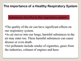 The importance of a Healthy Respiratory System
Substances harmful to the respiratory system
•The quality of the air can have significant effects on
our respiratory system.
•As air moves into our lungs, harmful substances in the
air may enter too. These harmful substances can cause
disease or even death.
•Air pollutants include smoke of cigarettes, gases from
the industries, exhaust of engines and haze.
 