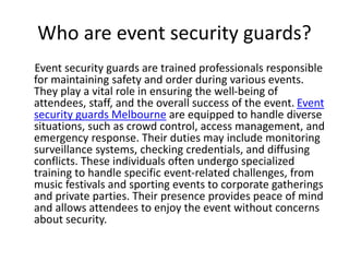 Who are event security guards?
Event security guards are trained professionals responsible
for maintaining safety and order during various events.
They play a vital role in ensuring the well-being of
attendees, staff, and the overall success of the event. Event
security guards Melbourne are equipped to handle diverse
situations, such as crowd control, access management, and
emergency response. Their duties may include monitoring
surveillance systems, checking credentials, and diffusing
conflicts. These individuals often undergo specialized
training to handle specific event-related challenges, from
music festivals and sporting events to corporate gatherings
and private parties. Their presence provides peace of mind
and allows attendees to enjoy the event without concerns
about security.
 