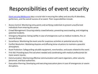 Responsibilities of event security
Event security Melbourne play a crucial role in ensuring the safety and security of attendees,
performers, and the overall success of an event. Their responsibilities include:
• Access Control: Monitoring entry points and verifying credentials to prevent unauthorized
individuals from entering the venue.
• Crowd Management: Ensuring orderly crowd behavior, preventing overcrowding, and mitigating
potential incidents.
• Emergency Response: Acting swiftly in case of emergencies such as medical incidents, fire, or
security threats.
• Surveillance: Monitoring the event area for suspicious activities or potential security risks.
• Conflict Resolution: Mediating disputes and diffusing tense situations to maintain a peaceful
atmosphere.
• Asset Protection: Safeguarding valuable equipment, merchandise, and assets related to the event.
• First Aid: Providing basic first aid when needed and coordinating with medical professionals for
more severe injuries.
• Communication: Maintaining effective communication with event organizers, other security
personnel, and local authorities.
• Evacuation Planning: Developing and executing evacuation plans in case of emergencies or severe
disruptions.
 