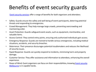 Benefits of event security guards
Event security services offer a range of benefits for both organizers and attendees:
• Safety: Guards ensure the safety and well-being of event participants, deterring potential
threats and responding to emergencies.
• Crowd Management: They help manage large crowds, preventing overcrowding and
maintaining order.
• Asset Protection: Guards safeguard event assets, such as equipment, merchandise, and
valuable items.
• Access Control: They control entry points, ensuring only authorized individuals gain access.
• Emergency Response: Guards are trained to handle various emergencies, including medical
situations, accidents, and security breaches.
• Deterrence: Their presence discourages potential troublemakers and reduces the likelihood
of security issues.
• Rapid Response: Guards can quickly respond to incidents, minimizing harm and property
damage.
• Customer Service: They offer assistance and information to attendees, enhancing the overall
experience.
• Peace of Mind: Event organizers can focus on their responsibilities, knowing Event security
Melbourne is in capable hands.
 