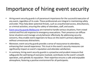 Importance of hiring event security
• Hiring event security guards is of paramount importance for the successful execution of
any event, regardless of its scale. These professionals are integral in maintaining safety
and order. They help deter potential threats, such as unauthorized access, disturbances,
or criminal activities, ensuring the safety of attendees, staff, and assets.
• Event security guards Melbourne are trained to handle various situations, from crowd
control and first aid response to emergency evacuations. Their presence can diffuse
tense situations and manage unruly behavior effectively. By addressing security
concerns, they enable event organizers to focus on the event's primary objectives,
without unnecessary distractions.
• Moreover, event security guards provide a sense of reassurance to attendees,
enhancing their overall experience. This trust in the event's security measures can
significantly impact an event's reputation and attendee satisfaction.
• In summary, hiring event security guards is a proactive and prudent measure that
safeguards the well-being of everyone involved, contributes to the event's smooth
operation, and upholds its reputation. Their expertise ensures a safe and enjoyable
atmosphere, fostering a positive environment for all participants.
 