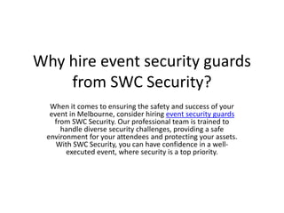 Why hire event security guards
from SWC Security?
When it comes to ensuring the safety and success of your
event in Melbourne, consider hiring event security guards
from SWC Security. Our professional team is trained to
handle diverse security challenges, providing a safe
environment for your attendees and protecting your assets.
With SWC Security, you can have confidence in a well-
executed event, where security is a top priority.
 