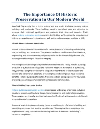 The Importance Of Historic
Preservation In Our Modern World
New York City is a city that is rich in history, and as a result, it is home to many historic
buildings and landmarks. These buildings require specialized care and attention to
preserve their historical significance and maintain their structural integrity. That’s
where historic restoration services come in. In this blog, we’ll explore the importance of
historic preservation and restoration, as well as the various services available in NYC.
Historic Preservation and Restoration
Historic preservation and restoration refer to the process of preserving and restoring
historic buildings and landmarks. This process involves a combination of architectural,
engineering, and preservation techniques to maintain the historical significance of a
building while ensuring its structural integrity.
Preserving historic buildings is important for several reasons. Firstly, historic buildings
are a part of our cultural heritage and represent important milestones in our history.
They provide a tangible connection to the past and contribute to the character and
identity of a city or town. Secondly, preserving historic buildings can have economic
benefits. Historic buildings often attract tourists and can be repurposed for new uses,
providing economic opportunities for businesses and communities.
Historic Building Preservation Services
Historic building preservation services encompass a wide range of services, including
structural analysis, architectural design, historic research, and material conservation.
These services are typically provided by trained professionals with experience in historic
preservation and restoration.
Structural analysis involves evaluating the structural integrity of a historic building and
identifying any issues that need to be addressed. This may involve conducting a site
inspection and using non-destructive testing methods to evaluate the building’s
structural components.
 
