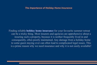 The Importance of Holiday Home Insurance Finding reliable  holiday home insurance  for your favourite summer retreat can be a tricky thing. Most insurers and agencies are apprehensive about a insuring such a property, because it is neither frequently lived in and consequently, often poorly maintained. Any damage from a holiday home to some guest staying over can often lead to complicated legal issues. This is a prime reason why we need insurance and why it is not easily available! 