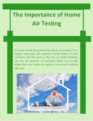 The Importance of Home
Air Testing
It is easy to take for granted the indoor air quality of our
homes, especially with pollution being known to exist
outdoors. But the truth is that the air inside buildings
can also be polluted. Air pollution levels are so high
today that even indoor air quality can become severely
affected.
 