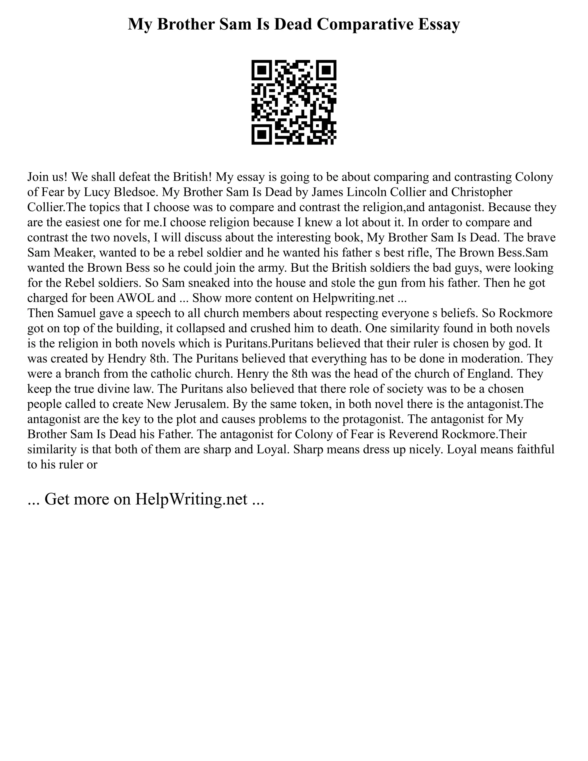 My Brother Sam Is Dead Comparative Essay
Join us! We shall defeat the British! My essay is going to be about comparing and contrasting Colony
of Fear by Lucy Bledsoe. My Brother Sam Is Dead by James Lincoln Collier and Christopher
Collier.The topics that I choose was to compare and contrast the religion,and antagonist. Because they
are the easiest one for me.I choose religion because I knew a lot about it. In order to compare and
contrast the two novels, I will discuss about the interesting book, My Brother Sam Is Dead. The brave
Sam Meaker, wanted to be a rebel soldier and he wanted his father s best rifle, The Brown Bess.Sam
wanted the Brown Bess so he could join the army. But the British soldiers the bad guys, were looking
for the Rebel soldiers. So Sam sneaked into the house and stole the gun from his father. Then he got
charged for been AWOL and ... Show more content on Helpwriting.net ...
Then Samuel gave a speech to all church members about respecting everyone s beliefs. So Rockmore
got on top of the building, it collapsed and crushed him to death. One similarity found in both novels
is the religion in both novels which is Puritans.Puritans believed that their ruler is chosen by god. It
was created by Hendry 8th. The Puritans believed that everything has to be done in moderation. They
were a branch from the catholic church. Henry the 8th was the head of the church of England. They
keep the true divine law. The Puritans also believed that there role of society was to be a chosen
people called to create New Jerusalem. By the same token, in both novel there is the antagonist.The
antagonist are the key to the plot and causes problems to the protagonist. The antagonist for My
Brother Sam Is Dead his Father. The antagonist for Colony of Fear is Reverend Rockmore.Their
similarity is that both of them are sharp and Loyal. Sharp means dress up nicely. Loyal means faithful
to his ruler or
... Get more on HelpWriting.net ...
 