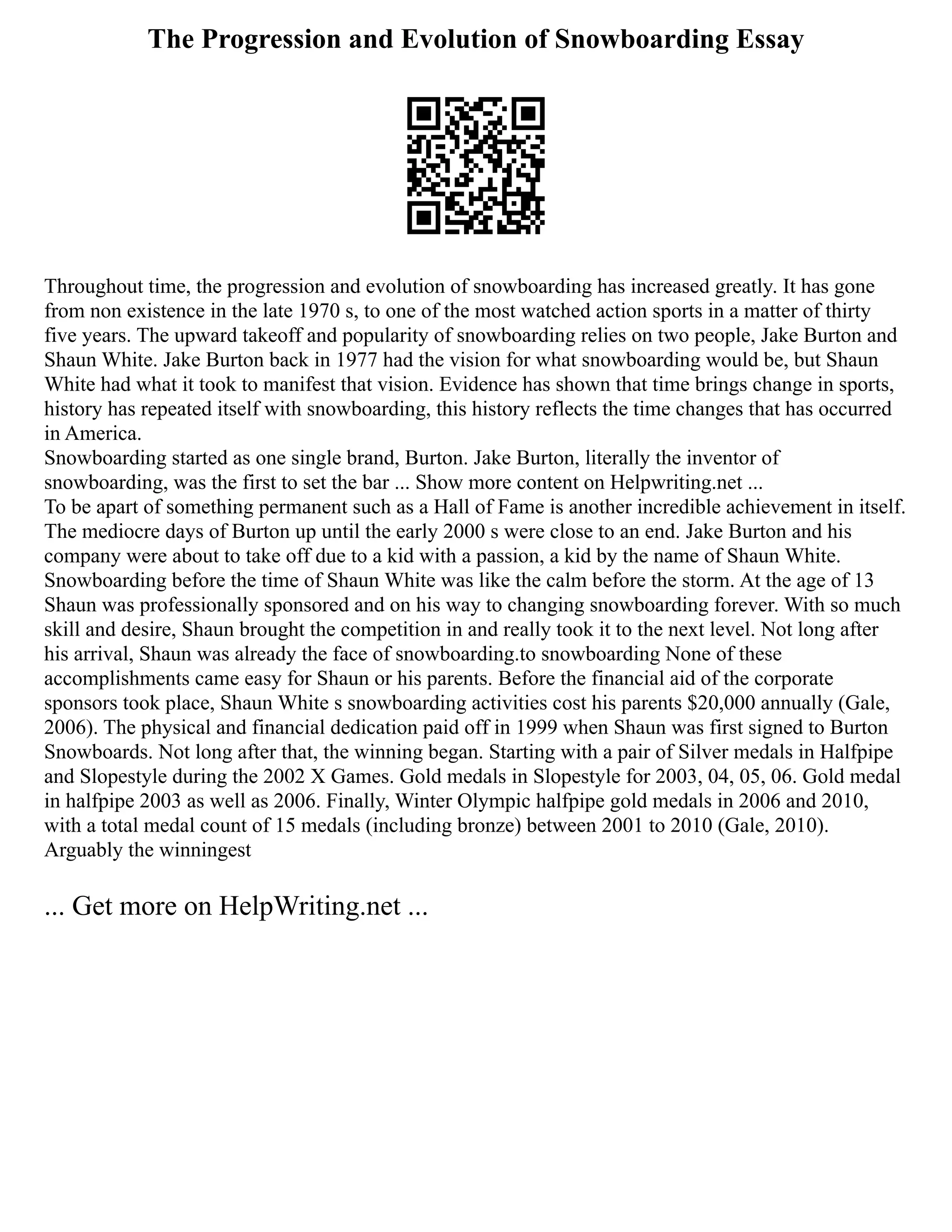 The Progression and Evolution of Snowboarding Essay
Throughout time, the progression and evolution of snowboarding has increased greatly. It has gone
from non existence in the late 1970 s, to one of the most watched action sports in a matter of thirty
five years. The upward takeoff and popularity of snowboarding relies on two people, Jake Burton and
Shaun White. Jake Burton back in 1977 had the vision for what snowboarding would be, but Shaun
White had what it took to manifest that vision. Evidence has shown that time brings change in sports,
history has repeated itself with snowboarding, this history reflects the time changes that has occurred
in America.
Snowboarding started as one single brand, Burton. Jake Burton, literally the inventor of
snowboarding, was the first to set the bar ... Show more content on Helpwriting.net ...
To be apart of something permanent such as a Hall of Fame is another incredible achievement in itself.
The mediocre days of Burton up until the early 2000 s were close to an end. Jake Burton and his
company were about to take off due to a kid with a passion, a kid by the name of Shaun White.
Snowboarding before the time of Shaun White was like the calm before the storm. At the age of 13
Shaun was professionally sponsored and on his way to changing snowboarding forever. With so much
skill and desire, Shaun brought the competition in and really took it to the next level. Not long after
his arrival, Shaun was already the face of snowboarding.to snowboarding None of these
accomplishments came easy for Shaun or his parents. Before the financial aid of the corporate
sponsors took place, Shaun White s snowboarding activities cost his parents $20,000 annually (Gale,
2006). The physical and financial dedication paid off in 1999 when Shaun was first signed to Burton
Snowboards. Not long after that, the winning began. Starting with a pair of Silver medals in Halfpipe
and Slopestyle during the 2002 X Games. Gold medals in Slopestyle for 2003, 04, 05, 06. Gold medal
in halfpipe 2003 as well as 2006. Finally, Winter Olympic halfpipe gold medals in 2006 and 2010,
with a total medal count of 15 medals (including bronze) between 2001 to 2010 (Gale, 2010).
Arguably the winningest
... Get more on HelpWriting.net ...
 