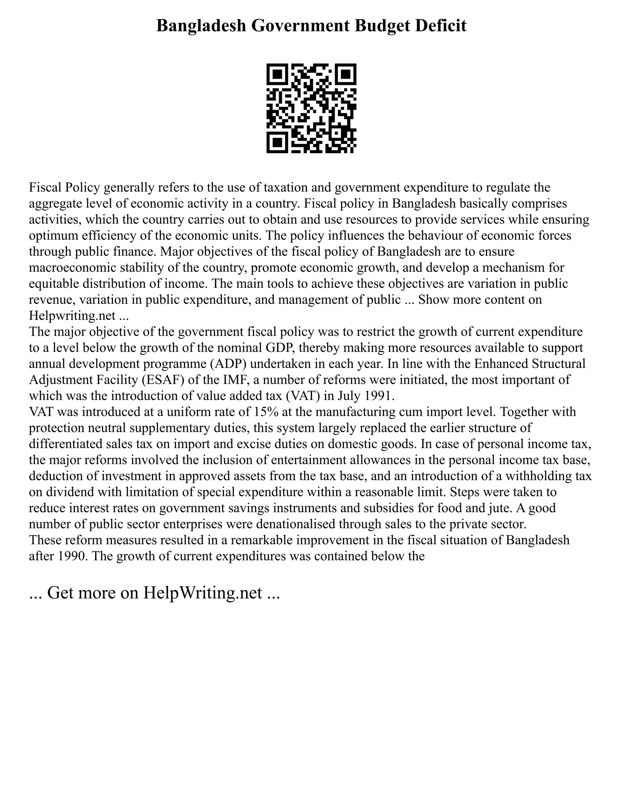 Bangladesh Government Budget Deficit
Fiscal Policy generally refers to the use of taxation and government expenditure to regulate the
aggregate level of economic activity in a country. Fiscal policy in Bangladesh basically comprises
activities, which the country carries out to obtain and use resources to provide services while ensuring
optimum efficiency of the economic units. The policy influences the behaviour of economic forces
through public finance. Major objectives of the fiscal policy of Bangladesh are to ensure
macroeconomic stability of the country, promote economic growth, and develop a mechanism for
equitable distribution of income. The main tools to achieve these objectives are variation in public
revenue, variation in public expenditure, and management of public ... Show more content on
Helpwriting.net ...
The major objective of the government fiscal policy was to restrict the growth of current expenditure
to a level below the growth of the nominal GDP, thereby making more resources available to support
annual development programme (ADP) undertaken in each year. In line with the Enhanced Structural
Adjustment Facility (ESAF) of the IMF, a number of reforms were initiated, the most important of
which was the introduction of value added tax (VAT) in July 1991.
VAT was introduced at a uniform rate of 15% at the manufacturing cum import level. Together with
protection neutral supplementary duties, this system largely replaced the earlier structure of
differentiated sales tax on import and excise duties on domestic goods. In case of personal income tax,
the major reforms involved the inclusion of entertainment allowances in the personal income tax base,
deduction of investment in approved assets from the tax base, and an introduction of a withholding tax
on dividend with limitation of special expenditure within a reasonable limit. Steps were taken to
reduce interest rates on government savings instruments and subsidies for food and jute. A good
number of public sector enterprises were denationalised through sales to the private sector.
These reform measures resulted in a remarkable improvement in the fiscal situation of Bangladesh
after 1990. The growth of current expenditures was contained below the
... Get more on HelpWriting.net ...
 