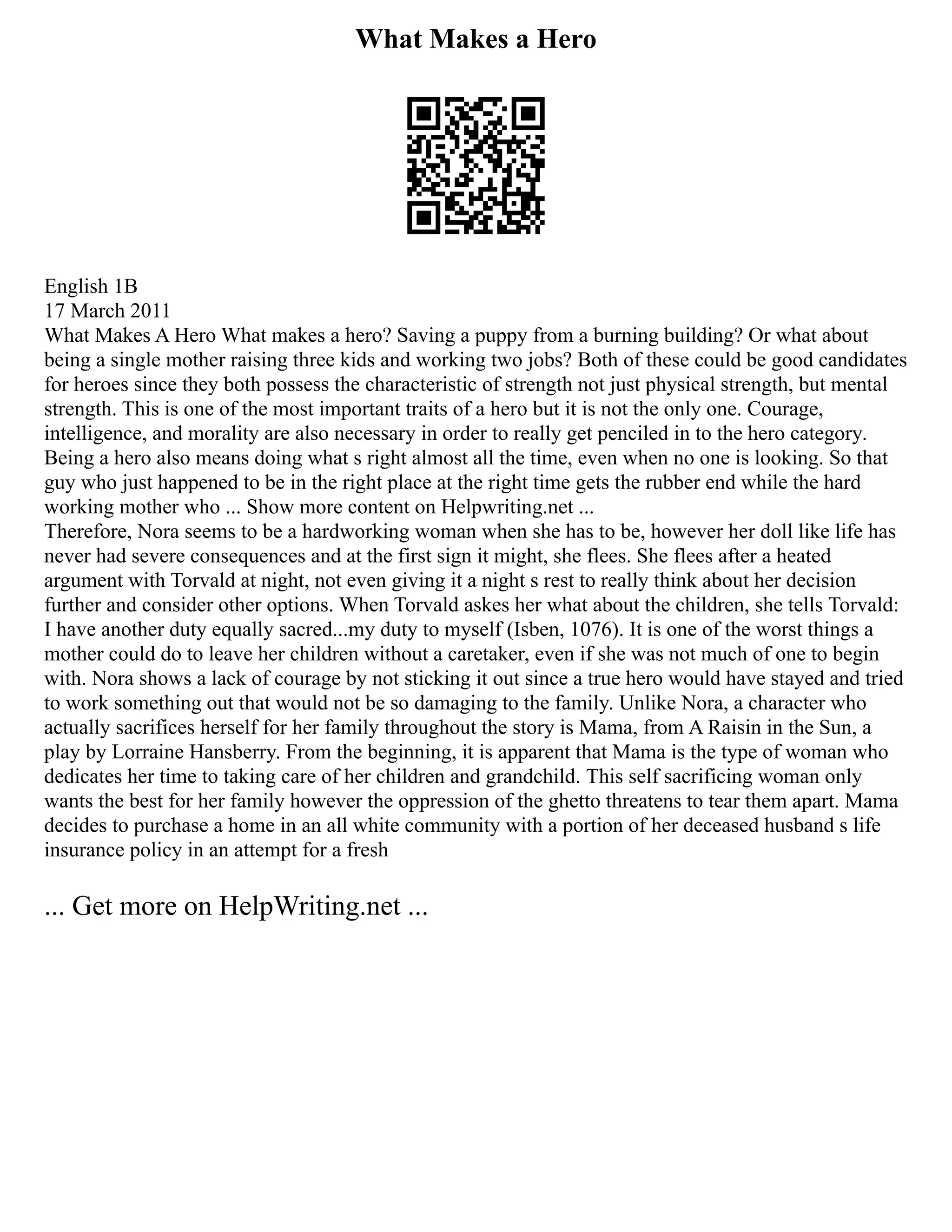 What Makes a Hero
English 1B
17 March 2011
What Makes A Hero What makes a hero? Saving a puppy from a burning building? Or what about
being a single mother raising three kids and working two jobs? Both of these could be good candidates
for heroes since they both possess the characteristic of strength not just physical strength, but mental
strength. This is one of the most important traits of a hero but it is not the only one. Courage,
intelligence, and morality are also necessary in order to really get penciled in to the hero category.
Being a hero also means doing what s right almost all the time, even when no one is looking. So that
guy who just happened to be in the right place at the right time gets the rubber end while the hard
working mother who ... Show more content on Helpwriting.net ...
Therefore, Nora seems to be a hardworking woman when she has to be, however her doll like life has
never had severe consequences and at the first sign it might, she flees. She flees after a heated
argument with Torvald at night, not even giving it a night s rest to really think about her decision
further and consider other options. When Torvald askes her what about the children, she tells Torvald:
I have another duty equally sacred...my duty to myself (Isben, 1076). It is one of the worst things a
mother could do to leave her children without a caretaker, even if she was not much of one to begin
with. Nora shows a lack of courage by not sticking it out since a true hero would have stayed and tried
to work something out that would not be so damaging to the family. Unlike Nora, a character who
actually sacrifices herself for her family throughout the story is Mama, from A Raisin in the Sun, a
play by Lorraine Hansberry. From the beginning, it is apparent that Mama is the type of woman who
dedicates her time to taking care of her children and grandchild. This self sacrificing woman only
wants the best for her family however the oppression of the ghetto threatens to tear them apart. Mama
decides to purchase a home in an all white community with a portion of her deceased husband s life
insurance policy in an attempt for a fresh
... Get more on HelpWriting.net ...
 