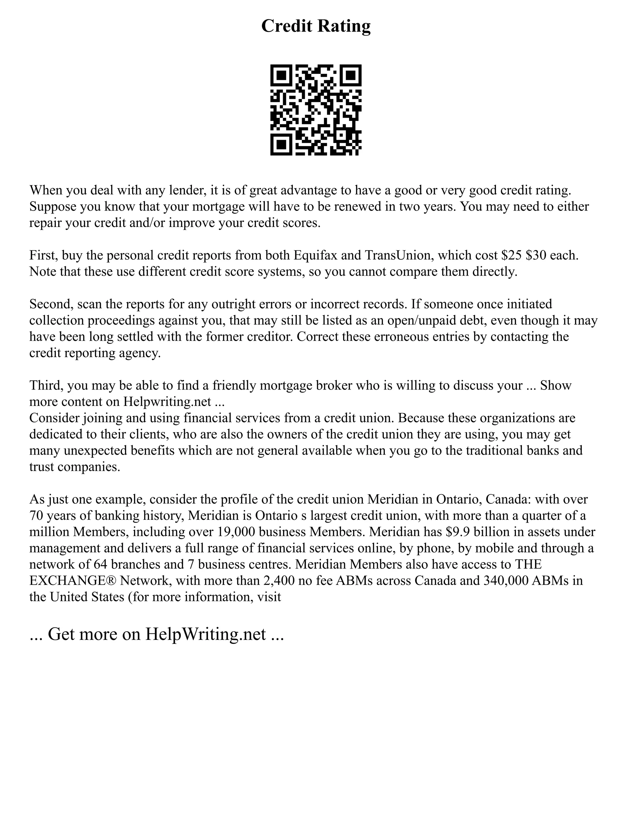 Credit Rating
When you deal with any lender, it is of great advantage to have a good or very good credit rating.
Suppose you know that your mortgage will have to be renewed in two years. You may need to either
repair your credit and/or improve your credit scores.
First, buy the personal credit reports from both Equifax and TransUnion, which cost $25 $30 each.
Note that these use different credit score systems, so you cannot compare them directly.
Second, scan the reports for any outright errors or incorrect records. If someone once initiated
collection proceedings against you, that may still be listed as an open/unpaid debt, even though it may
have been long settled with the former creditor. Correct these erroneous entries by contacting the
credit reporting agency.
Third, you may be able to find a friendly mortgage broker who is willing to discuss your ... Show
more content on Helpwriting.net ...
Consider joining and using financial services from a credit union. Because these organizations are
dedicated to their clients, who are also the owners of the credit union they are using, you may get
many unexpected benefits which are not general available when you go to the traditional banks and
trust companies.
As just one example, consider the profile of the credit union Meridian in Ontario, Canada: with over
70 years of banking history, Meridian is Ontario s largest credit union, with more than a quarter of a
million Members, including over 19,000 business Members. Meridian has $9.9 billion in assets under
management and delivers a full range of financial services online, by phone, by mobile and through a
network of 64 branches and 7 business centres. Meridian Members also have access to THE
EXCHANGE® Network, with more than 2,400 no fee ABMs across Canada and 340,000 ABMs in
the United States (for more information, visit
... Get more on HelpWriting.net ...
 
