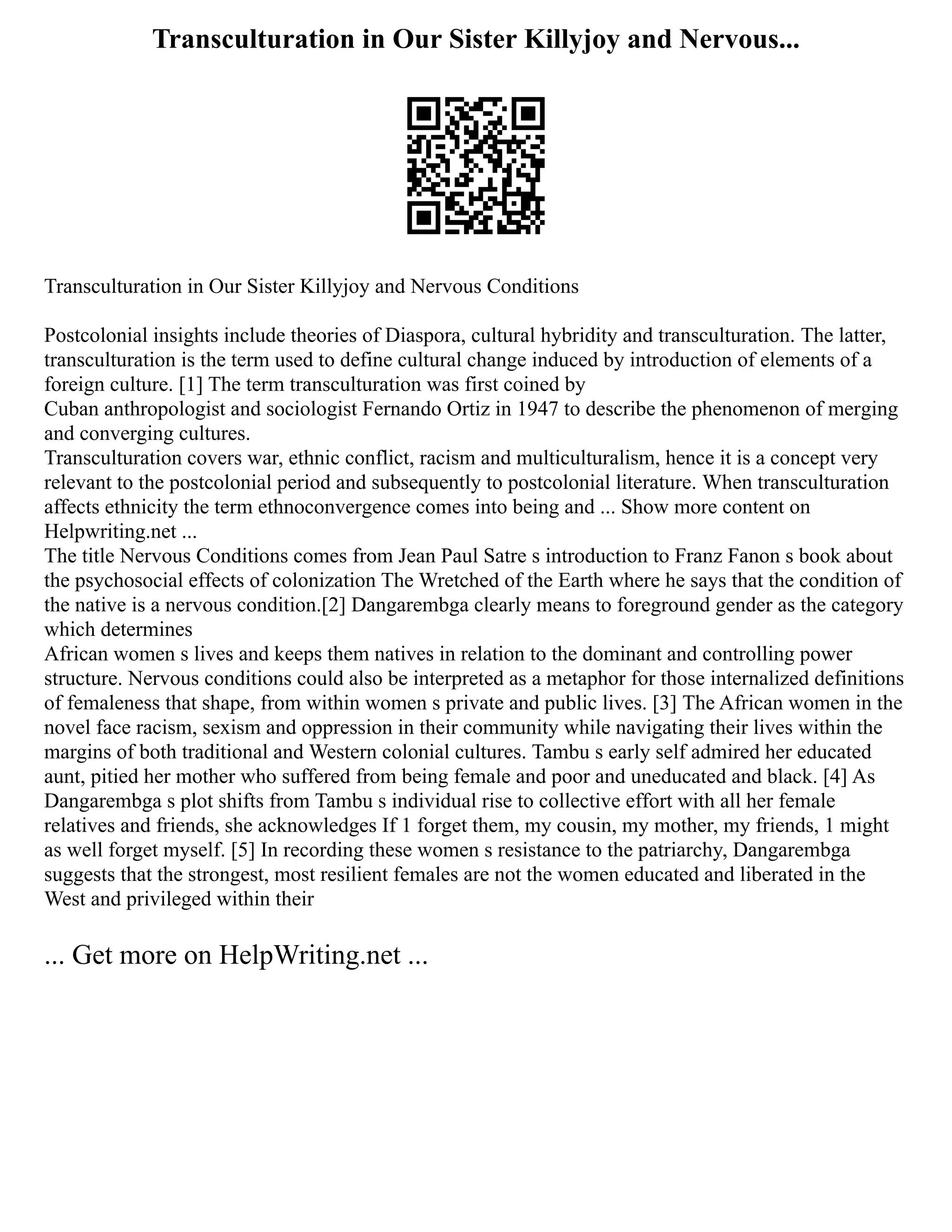 Transculturation in Our Sister Killyjoy and Nervous...
Transculturation in Our Sister Killyjoy and Nervous Conditions
Postcolonial insights include theories of Diaspora, cultural hybridity and transculturation. The latter,
transculturation is the term used to define cultural change induced by introduction of elements of a
foreign culture. [1] The term transculturation was first coined by
Cuban anthropologist and sociologist Fernando Ortiz in 1947 to describe the phenomenon of merging
and converging cultures.
Transculturation covers war, ethnic conflict, racism and multiculturalism, hence it is a concept very
relevant to the postcolonial period and subsequently to postcolonial literature. When transculturation
affects ethnicity the term ethnoconvergence comes into being and ... Show more content on
Helpwriting.net ...
The title Nervous Conditions comes from Jean Paul Satre s introduction to Franz Fanon s book about
the psychosocial effects of colonization The Wretched of the Earth where he says that the condition of
the native is a nervous condition.[2] Dangarembga clearly means to foreground gender as the category
which determines
African women s lives and keeps them natives in relation to the dominant and controlling power
structure. Nervous conditions could also be interpreted as a metaphor for those internalized definitions
of femaleness that shape, from within women s private and public lives. [3] The African women in the
novel face racism, sexism and oppression in their community while navigating their lives within the
margins of both traditional and Western colonial cultures. Tambu s early self admired her educated
aunt, pitied her mother who suffered from being female and poor and uneducated and black. [4] As
Dangarembga s plot shifts from Tambu s individual rise to collective effort with all her female
relatives and friends, she acknowledges If 1 forget them, my cousin, my mother, my friends, 1 might
as well forget myself. [5] In recording these women s resistance to the patriarchy, Dangarembga
suggests that the strongest, most resilient females are not the women educated and liberated in the
West and privileged within their
... Get more on HelpWriting.net ...
 