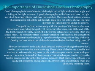 The Importance of Horseshoe Flash in Photography Good photography is a combination of the right mix of light with the best angle and clicking at the right moment. A good photographer will take care to have the right mix of all these ingredients to deliver the best shot. There may be situations where a photographer is not able to get the right angle or is not able to click at the right moment but lighting is still under his control.  The quality of the camera along with the quality of the flash is of utmost importance in deciding the quality of the picture that comes out at the end of the day. Flashes can be broadly classified in two broad categories. Horseshoe Flash and Studio Flash. The Horseshoe flash is directly attached to the camera but using them is not really recommended especially in professional photography as they are harsh. Getting the best results out of these horseshoe flashes involves using them off camera.  They are low on cost and easily affordable and are battery charger thus you don’t need to connect to mains while shooting. These kinds of flashes are portable and can be carried around to any event or place wherever you need to shoot with your camera.  Horseshoe flashes don’t have many accessories thus you need to rely on the limited accessories like umbrellas that are available. Flash distracts people and it is really not possible to click pictures at a stretch without distracting them and ultimately irritating them. 