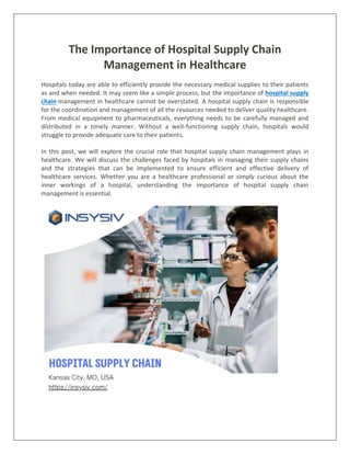 The Importance of Hospital Supply Chain
Management in Healthcare
Hospitals today are able to efficiently provide the necessary medical supplies to their patients
as and when needed. It may seem like a simple process, but the importance of hospital supply
chain management in healthcare cannot be overstated. A hospital supply chain is responsible
for the coordination and management of all the resources needed to deliver quality healthcare.
From medical equipment to pharmaceuticals, everything needs to be carefully managed and
distributed in a timely manner. Without a well-functioning supply chain, hospitals would
struggle to provide adequate care to their patients.
In this post, we will explore the crucial role that hospital supply chain management plays in
healthcare. We will discuss the challenges faced by hospitals in managing their supply chains
and the strategies that can be implemented to ensure efficient and effective delivery of
healthcare services. Whether you are a healthcare professional or simply curious about the
inner workings of a hospital, understanding the importance of hospital supply chain
management is essential.
 