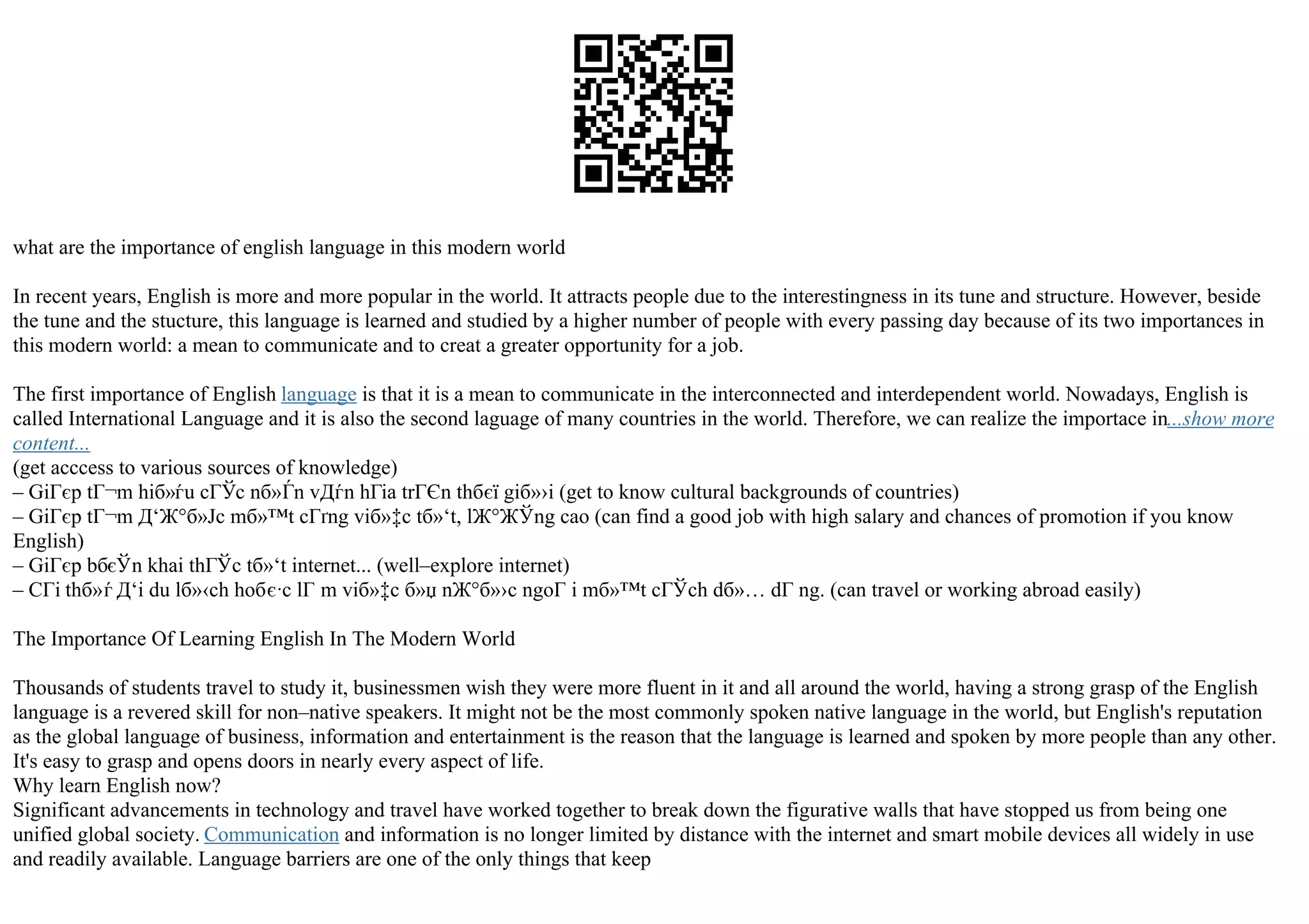 what are the importance of english language in this modern world
In recent years, English is more and more popular in the world. It attracts people due to the interestingness in its tune and structure. However, beside
the tune and the stucture, this language is learned and studied by a higher number of people with every passing day because of its two importances in
this modern world: a mean to communicate and to creat a greater opportunity for a job.
The first importance of English language is that it is a mean to communicate in the interconnected and interdependent world. Nowadays, English is
called International Language and it is also the second laguage of many countries in the world. Therefore, we can realize the importace in...show more
content...
(get acccess to various sources of knowledge)
– GiГєp tГ¬m hiб»ѓu cГЎc nб»Ѓn vДѓn hГіa trГЄn thбєї giб»›i (get to know cultural backgrounds of countries)
– GiГєp tГ¬m Д‘Ж°б»Јc mб»™t cГґng viб»‡c tб»‘t, lЖ°ЖЎng cao (can find a good job with high salary and chances of promotion if you know
English)
– GiГєp bбєЎn khai thГЎc tб»‘t internet... (well–explore internet)
– CГі thб»ѓ Д‘i du lб»‹ch hoбє·c lГ m viб»‡c б»џ nЖ°б»›c ngoГ i mб»™t cГЎch dб»… dГ ng. (can travel or working abroad easily)
The Importance Of Learning English In The Modern World
Thousands of students travel to study it, businessmen wish they were more fluent in it and all around the world, having a strong grasp of the English
language is a revered skill for non–native speakers. It might not be the most commonly spoken native language in the world, but English's reputation
as the global language of business, information and entertainment is the reason that the language is learned and spoken by more people than any other.
It's easy to grasp and opens doors in nearly every aspect of life.
Why learn English now?
Significant advancements in technology and travel have worked together to break down the figurative walls that have stopped us from being one
unified global society. Communication and information is no longer limited by distance with the internet and smart mobile devices all widely in use
and readily available. Language barriers are one of the only things that keep
 