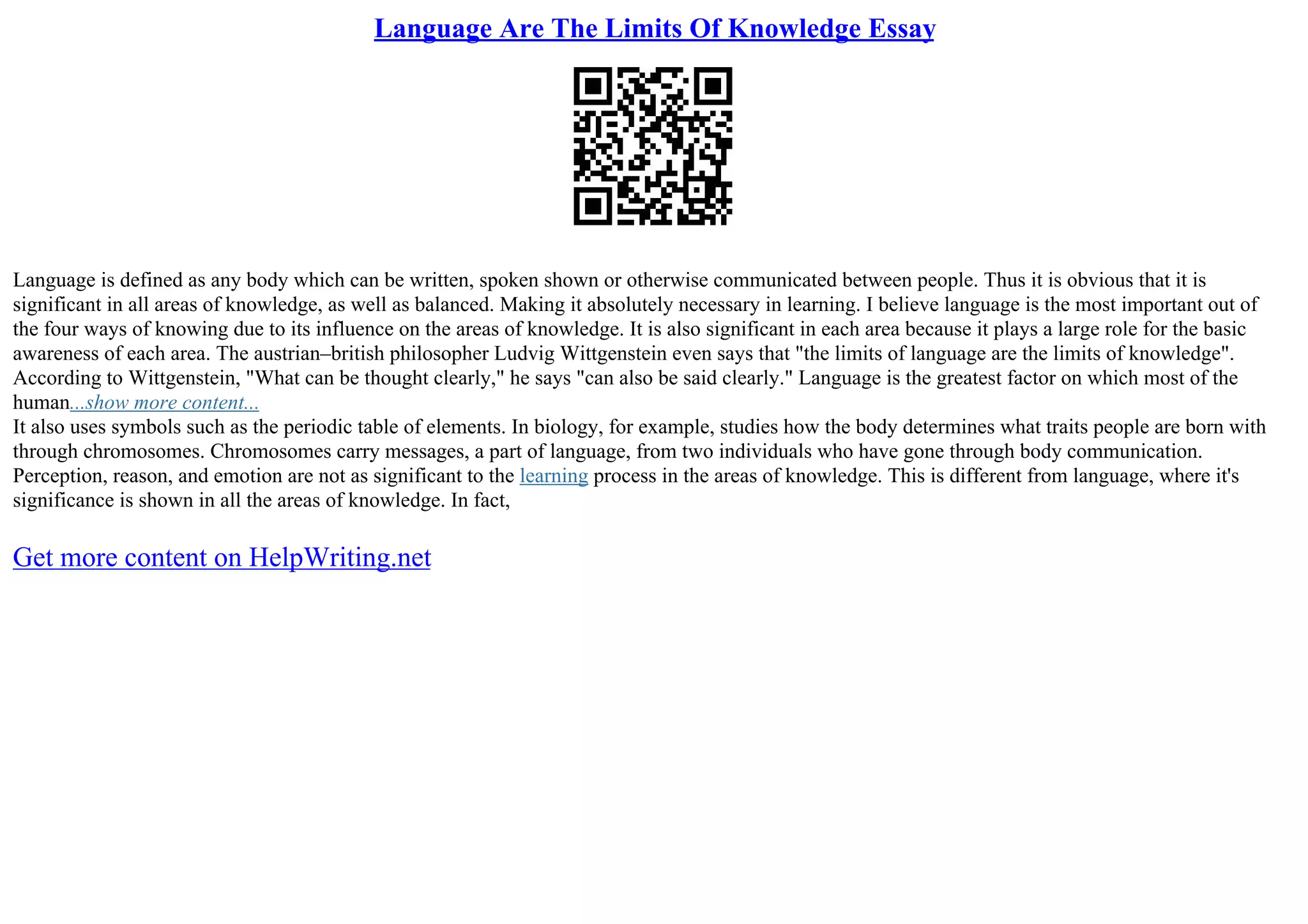 Language Are The Limits Of Knowledge Essay
Language is defined as any body which can be written, spoken shown or otherwise communicated between people. Thus it is obvious that it is
significant in all areas of knowledge, as well as balanced. Making it absolutely necessary in learning. I believe language is the most important out of
the four ways of knowing due to its influence on the areas of knowledge. It is also significant in each area because it plays a large role for the basic
awareness of each area. The austrian–british philosopher Ludvig Wittgenstein even says that "the limits of language are the limits of knowledge".
According to Wittgenstein, "What can be thought clearly," he says "can also be said clearly." Language is the greatest factor on which most of the
human...show more content...
It also uses symbols such as the periodic table of elements. In biology, for example, studies how the body determines what traits people are born with
through chromosomes. Chromosomes carry messages, a part of language, from two individuals who have gone through body communication.
Perception, reason, and emotion are not as significant to the learning process in the areas of knowledge. This is different from language, where it's
significance is shown in all the areas of knowledge. In fact,
Get more content on HelpWriting.net
 