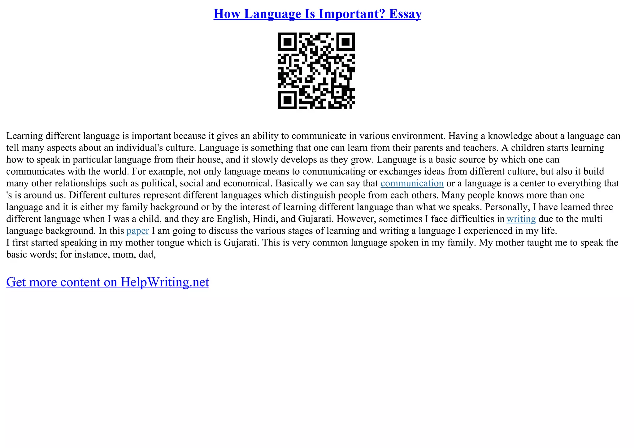 How Language Is Important? Essay
Learning different language is important because it gives an ability to communicate in various environment. Having a knowledge about a language can
tell many aspects about an individual's culture. Language is something that one can learn from their parents and teachers. A children starts learning
how to speak in particular language from their house, and it slowly develops as they grow. Language is a basic source by which one can
communicates with the world. For example, not only language means to communicating or exchanges ideas from different culture, but also it build
many other relationships such as political, social and economical. Basically we can say that communication or a language is a center to everything that
's is around us. Different cultures represent different languages which distinguish people from each others. Many people knows more than one
language and it is either my family background or by the interest of learning different language than what we speaks. Personally, I have learned three
different language when I was a child, and they are English, Hindi, and Gujarati. However, sometimes I face difficulties in writing due to the multi
language background. In this paper I am going to discuss the various stages of learning and writing a language I experienced in my life.
I first started speaking in my mother tongue which is Gujarati. This is very common language spoken in my family. My mother taught me to speak the
basic words; for instance, mom, dad,
Get more content on HelpWriting.net
 