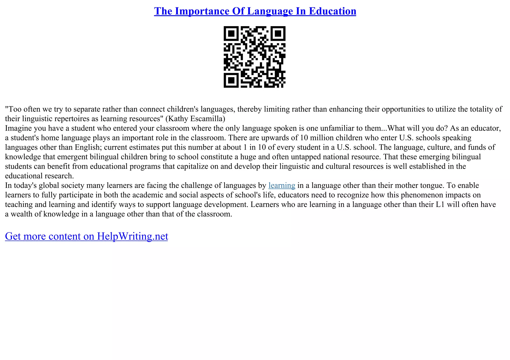 The Importance Of Language In Education
"Too often we try to separate rather than connect children's languages, thereby limiting rather than enhancing their opportunities to utilize the totality of
their linguistic repertoires as learning resources" (Kathy Escamilla)
Imagine you have a student who entered your classroom where the only language spoken is one unfamiliar to them...What will you do? As an educator,
a student's home language plays an important role in the classroom. There are upwards of 10 million children who enter U.S. schools speaking
languages other than English; current estimates put this number at about 1 in 10 of every student in a U.S. school. The language, culture, and funds of
knowledge that emergent bilingual children bring to school constitute a huge and often untapped national resource. That these emerging bilingual
students can benefit from educational programs that capitalize on and develop their linguistic and cultural resources is well established in the
educational research.
In today's global society many learners are facing the challenge of languages by learning in a language other than their mother tongue. To enable
learners to fully participate in both the academic and social aspects of school's life, educators need to recognize how this phenomenon impacts on
teaching and learning and identify ways to support language development. Learners who are learning in a language other than their L1 will often have
a wealth of knowledge in a language other than that of the classroom.
Get more content on HelpWriting.net
 