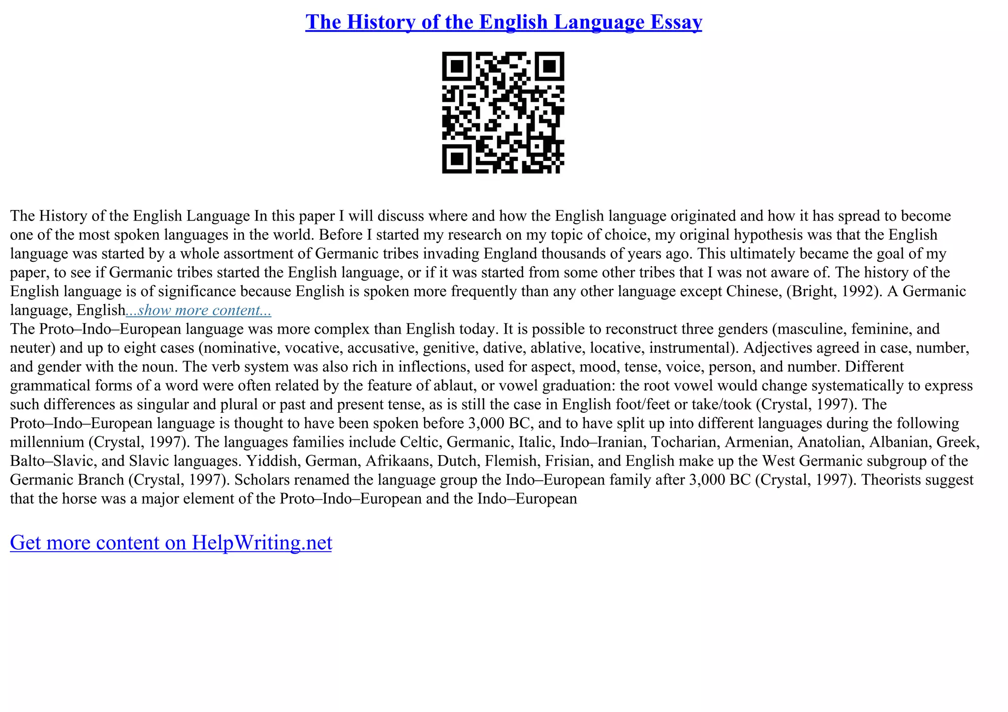The History of the English Language Essay
The History of the English Language In this paper I will discuss where and how the English language originated and how it has spread to become
one of the most spoken languages in the world. Before I started my research on my topic of choice, my original hypothesis was that the English
language was started by a whole assortment of Germanic tribes invading England thousands of years ago. This ultimately became the goal of my
paper, to see if Germanic tribes started the English language, or if it was started from some other tribes that I was not aware of. The history of the
English language is of significance because English is spoken more frequently than any other language except Chinese, (Bright, 1992). A Germanic
language, English...show more content...
The Proto–Indo–European language was more complex than English today. It is possible to reconstruct three genders (masculine, feminine, and
neuter) and up to eight cases (nominative, vocative, accusative, genitive, dative, ablative, locative, instrumental). Adjectives agreed in case, number,
and gender with the noun. The verb system was also rich in inflections, used for aspect, mood, tense, voice, person, and number. Different
grammatical forms of a word were often related by the feature of ablaut, or vowel graduation: the root vowel would change systematically to express
such differences as singular and plural or past and present tense, as is still the case in English foot/feet or take/took (Crystal, 1997). The
Proto–Indo–European language is thought to have been spoken before 3,000 BC, and to have split up into different languages during the following
millennium (Crystal, 1997). The languages families include Celtic, Germanic, Italic, Indo–Iranian, Tocharian, Armenian, Anatolian, Albanian, Greek,
Balto–Slavic, and Slavic languages. Yiddish, German, Afrikaans, Dutch, Flemish, Frisian, and English make up the West Germanic subgroup of the
Germanic Branch (Crystal, 1997). Scholars renamed the language group the Indo–European family after 3,000 BC (Crystal, 1997). Theorists suggest
that the horse was a major element of the Proto–Indo–European and the Indo–European
Get more content on HelpWriting.net
 