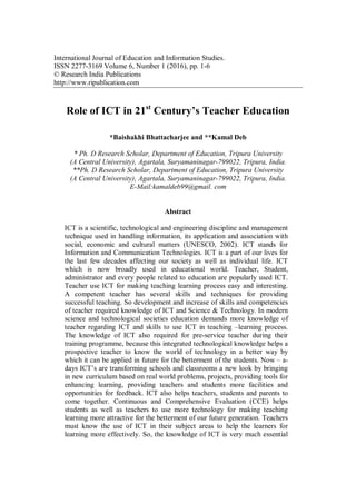 International Journal of Education and Information Studies.
ISSN 2277-3169 Volume 6, Number 1 (2016), pp. 1-6
© Research India Publications
http://www.ripublication.com
Role of ICT in 21st
Century’s Teacher Education
*Baishakhi Bhattacharjee and **Kamal Deb
* Ph. D Research Scholar, Department of Education, Tripura University
(A Central University), Agartala, Suryamaninagar-799022, Tripura, India.
**Ph. D Research Scholar, Department of Education, Tripura University
(A Central University), Agartala, Suryamaninagar-799022, Tripura, India.
E-Mail:kamaldeb99@gmail. com
Abstract
ICT is a scientific, technological and engineering discipline and management
technique used in handling information, its application and association with
social, economic and cultural matters (UNESCO, 2002). ICT stands for
Information and Communication Technologies. ICT is a part of our lives for
the last few decades affecting our society as well as individual life. ICT
which is now broadly used in educational world. Teacher, Student,
administrator and every people related to education are popularly used ICT.
Teacher use ICT for making teaching learning process easy and interesting.
A competent teacher has several skills and techniques for providing
successful teaching. So development and increase of skills and competencies
of teacher required knowledge of ICT and Science & Technology. In modern
science and technological societies education demands more knowledge of
teacher regarding ICT and skills to use ICT in teaching –learning process.
The knowledge of ICT also required for pre-service teacher during their
training programme, because this integrated technological knowledge helps a
prospective teacher to know the world of technology in a better way by
which it can be applied in future for the betterment of the students. Now – a-
days ICT‟s are transforming schools and classrooms a new look by bringing
in new curriculum based on real world problems, projects, providing tools for
enhancing learning, providing teachers and students more facilities and
opportunities for feedback. ICT also helps teachers, students and parents to
come together. Continuous and Comprehensive Evaluation (CCE) helps
students as well as teachers to use more technology for making teaching
learning more attractive for the betterment of our future generation. Teachers
must know the use of ICT in their subject areas to help the learners for
learning more effectively. So, the knowledge of ICT is very much essential
 