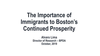 The Importance of
Immigrants to Boston’s
Continued Prosperity
Alvaro Lima
Director of Research – BPDA
October, 2019
 