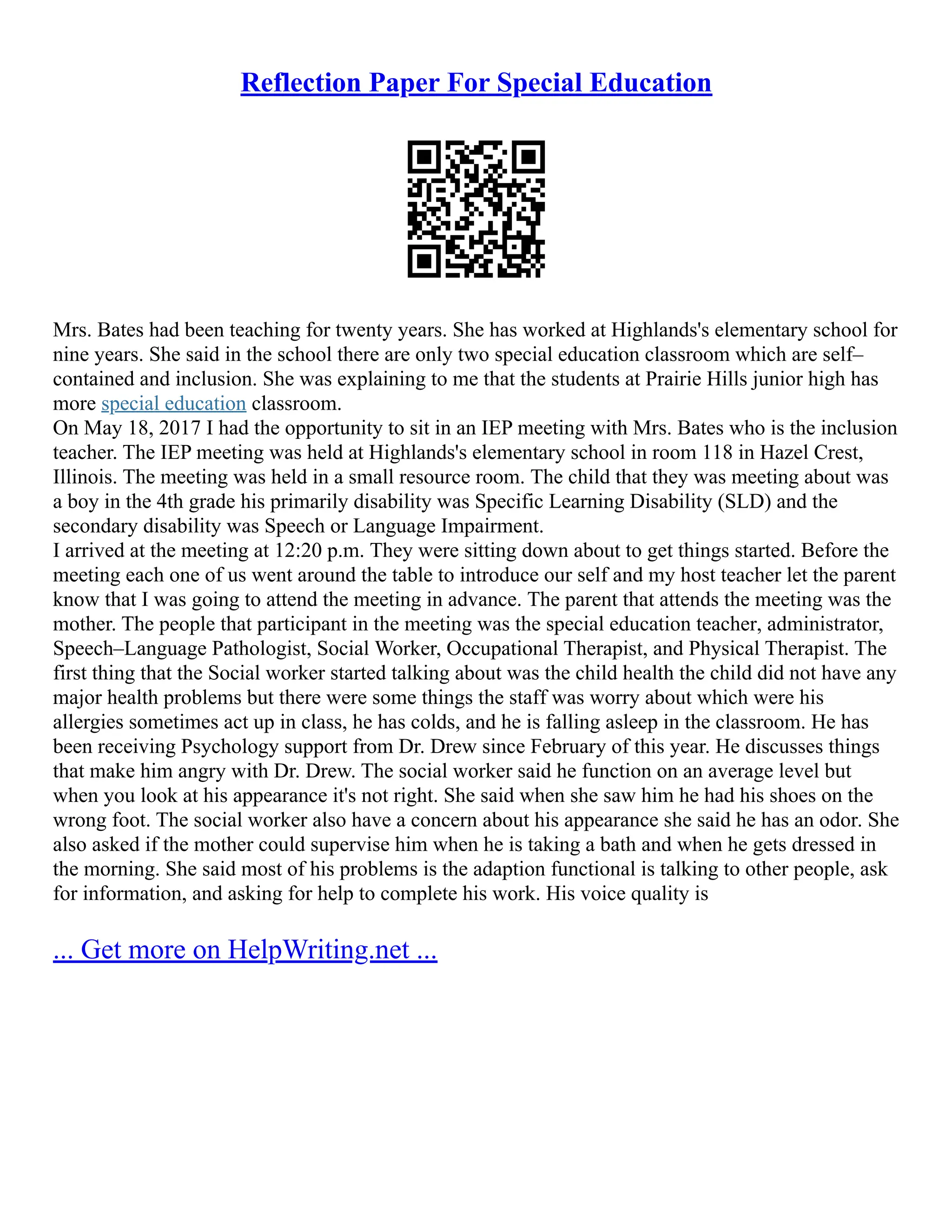 Reflection Paper For Special Education
Mrs. Bates had been teaching for twenty years. She has worked at Highlands's elementary school for
nine years. She said in the school there are only two special education classroom which are self–
contained and inclusion. She was explaining to me that the students at Prairie Hills junior high has
more special education classroom.
On May 18, 2017 I had the opportunity to sit in an IEP meeting with Mrs. Bates who is the inclusion
teacher. The IEP meeting was held at Highlands's elementary school in room 118 in Hazel Crest,
Illinois. The meeting was held in a small resource room. The child that they was meeting about was
a boy in the 4th grade his primarily disability was Specific Learning Disability (SLD) and the
secondary disability was Speech or Language Impairment.
I arrived at the meeting at 12:20 p.m. They were sitting down about to get things started. Before the
meeting each one of us went around the table to introduce our self and my host teacher let the parent
know that I was going to attend the meeting in advance. The parent that attends the meeting was the
mother. The people that participant in the meeting was the special education teacher, administrator,
Speech–Language Pathologist, Social Worker, Occupational Therapist, and Physical Therapist. The
first thing that the Social worker started talking about was the child health the child did not have any
major health problems but there were some things the staff was worry about which were his
allergies sometimes act up in class, he has colds, and he is falling asleep in the classroom. He has
been receiving Psychology support from Dr. Drew since February of this year. He discusses things
that make him angry with Dr. Drew. The social worker said he function on an average level but
when you look at his appearance it's not right. She said when she saw him he had his shoes on the
wrong foot. The social worker also have a concern about his appearance she said he has an odor. She
also asked if the mother could supervise him when he is taking a bath and when he gets dressed in
the morning. She said most of his problems is the adaption functional is talking to other people, ask
for information, and asking for help to complete his work. His voice quality is
... Get more on HelpWriting.net ...
 