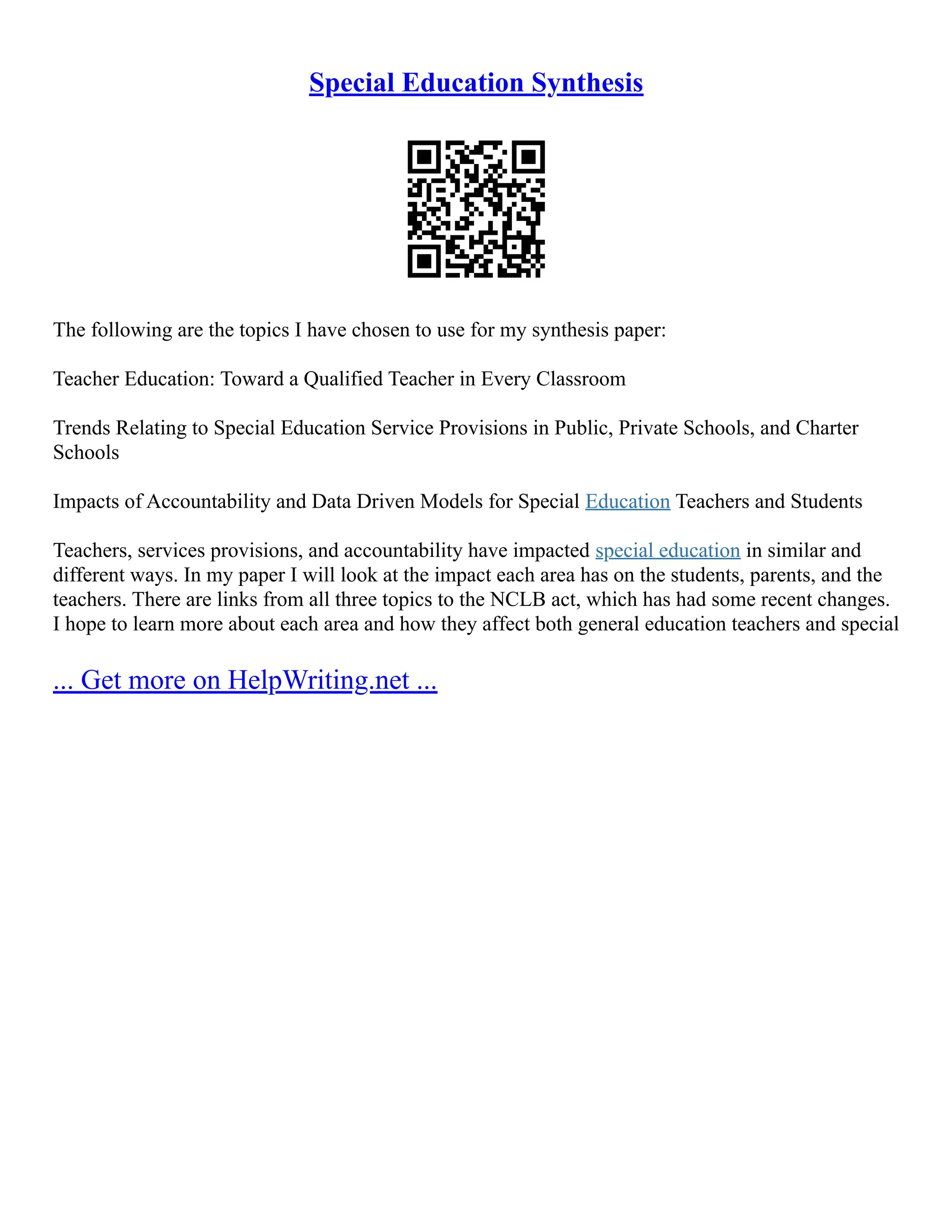 Special Education Synthesis
The following are the topics I have chosen to use for my synthesis paper:
Teacher Education: Toward a Qualified Teacher in Every Classroom
Trends Relating to Special Education Service Provisions in Public, Private Schools, and Charter
Schools
Impacts of Accountability and Data Driven Models for Special Education Teachers and Students
Teachers, services provisions, and accountability have impacted special education in similar and
different ways. In my paper I will look at the impact each area has on the students, parents, and the
teachers. There are links from all three topics to the NCLB act, which has had some recent changes.
I hope to learn more about each area and how they affect both general education teachers and special
... Get more on HelpWriting.net ...
 