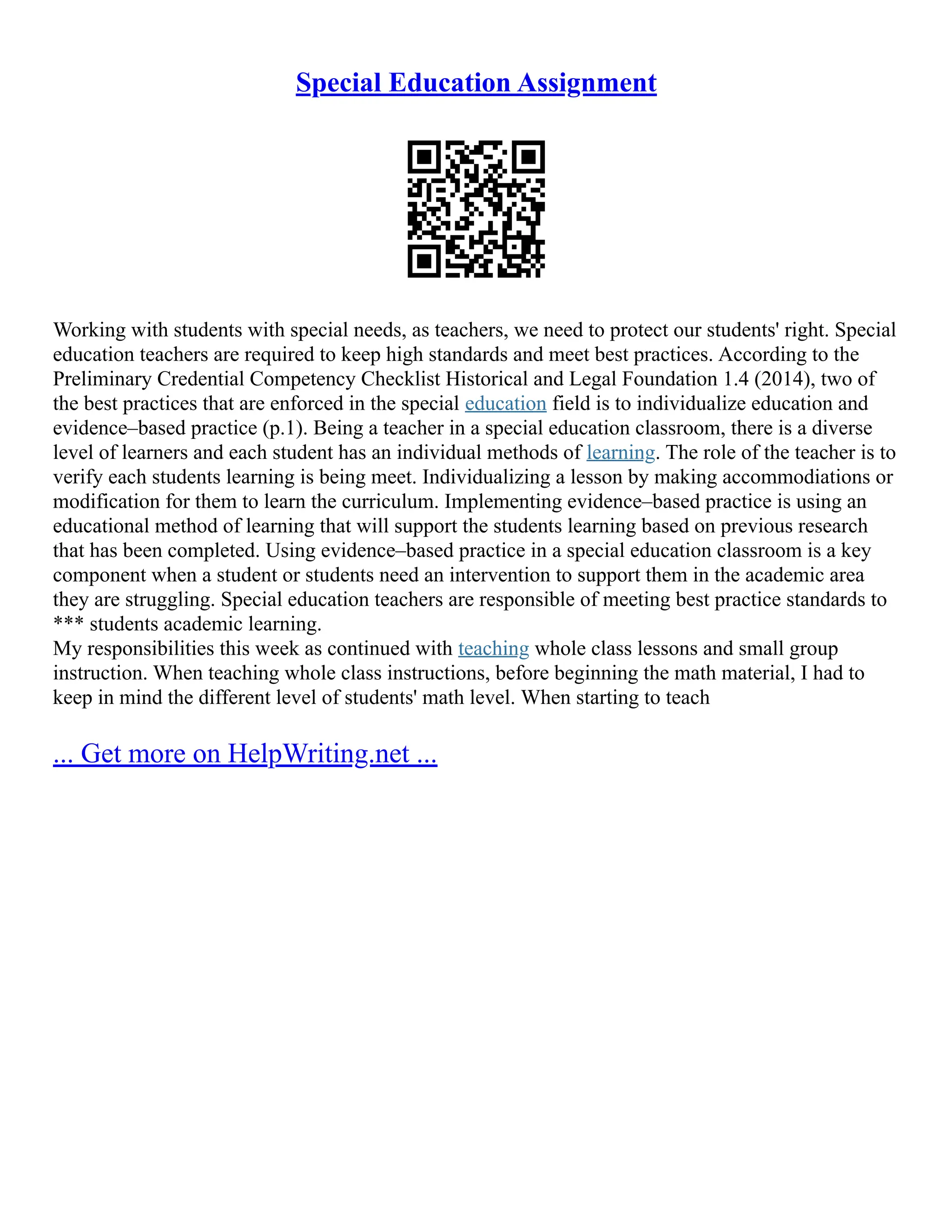 Special Education Assignment
Working with students with special needs, as teachers, we need to protect our students' right. Special
education teachers are required to keep high standards and meet best practices. According to the
Preliminary Credential Competency Checklist Historical and Legal Foundation 1.4 (2014), two of
the best practices that are enforced in the special education field is to individualize education and
evidence–based practice (p.1). Being a teacher in a special education classroom, there is a diverse
level of learners and each student has an individual methods of learning. The role of the teacher is to
verify each students learning is being meet. Individualizing a lesson by making accommodiations or
modification for them to learn the curriculum. Implementing evidence–based practice is using an
educational method of learning that will support the students learning based on previous research
that has been completed. Using evidence–based practice in a special education classroom is a key
component when a student or students need an intervention to support them in the academic area
they are struggling. Special education teachers are responsible of meeting best practice standards to
*** students academic learning.
My responsibilities this week as continued with teaching whole class lessons and small group
instruction. When teaching whole class instructions, before beginning the math material, I had to
keep in mind the different level of students' math level. When starting to teach
... Get more on HelpWriting.net ...
 