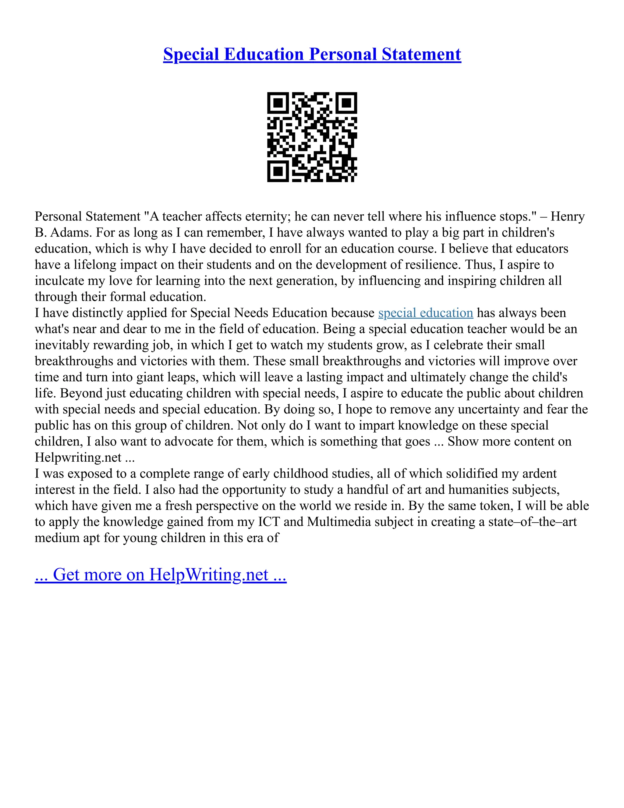 Special Education Personal Statement
Personal Statement "A teacher affects eternity; he can never tell where his influence stops." – Henry
B. Adams. For as long as I can remember, I have always wanted to play a big part in children's
education, which is why I have decided to enroll for an education course. I believe that educators
have a lifelong impact on their students and on the development of resilience. Thus, I aspire to
inculcate my love for learning into the next generation, by influencing and inspiring children all
through their formal education.
I have distinctly applied for Special Needs Education because special education has always been
what's near and dear to me in the field of education. Being a special education teacher would be an
inevitably rewarding job, in which I get to watch my students grow, as I celebrate their small
breakthroughs and victories with them. These small breakthroughs and victories will improve over
time and turn into giant leaps, which will leave a lasting impact and ultimately change the child's
life. Beyond just educating children with special needs, I aspire to educate the public about children
with special needs and special education. By doing so, I hope to remove any uncertainty and fear the
public has on this group of children. Not only do I want to impart knowledge on these special
children, I also want to advocate for them, which is something that goes ... Show more content on
Helpwriting.net ...
I was exposed to a complete range of early childhood studies, all of which solidified my ardent
interest in the field. I also had the opportunity to study a handful of art and humanities subjects,
which have given me a fresh perspective on the world we reside in. By the same token, I will be able
to apply the knowledge gained from my ICT and Multimedia subject in creating a state–of–the–art
medium apt for young children in this era of
... Get more on HelpWriting.net ...
 