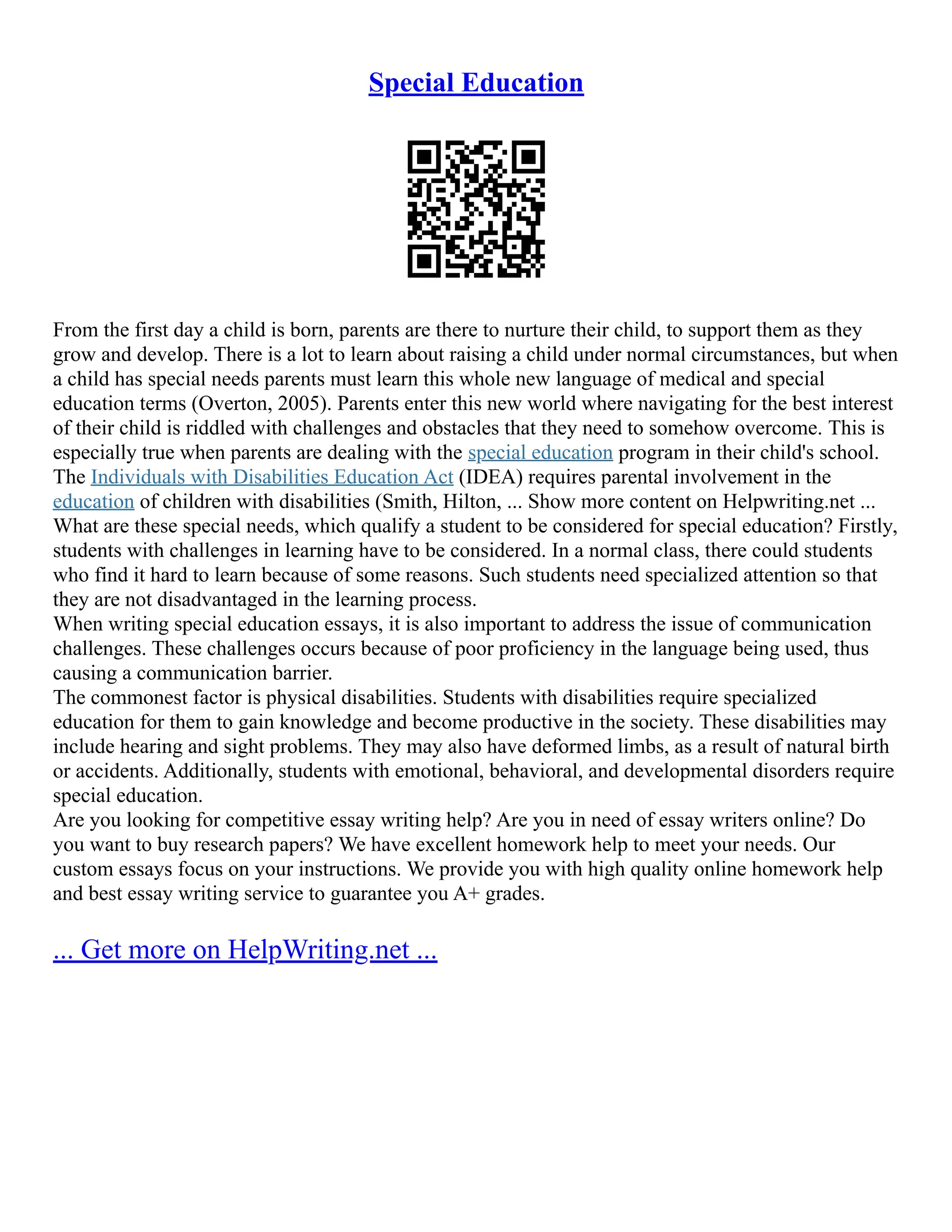 Special Education
From the first day a child is born, parents are there to nurture their child, to support them as they
grow and develop. There is a lot to learn about raising a child under normal circumstances, but when
a child has special needs parents must learn this whole new language of medical and special
education terms (Overton, 2005). Parents enter this new world where navigating for the best interest
of their child is riddled with challenges and obstacles that they need to somehow overcome. This is
especially true when parents are dealing with the special education program in their child's school.
The Individuals with Disabilities Education Act (IDEA) requires parental involvement in the
education of children with disabilities (Smith, Hilton, ... Show more content on Helpwriting.net ...
What are these special needs, which qualify a student to be considered for special education? Firstly,
students with challenges in learning have to be considered. In a normal class, there could students
who find it hard to learn because of some reasons. Such students need specialized attention so that
they are not disadvantaged in the learning process.
When writing special education essays, it is also important to address the issue of communication
challenges. These challenges occurs because of poor proficiency in the language being used, thus
causing a communication barrier.
The commonest factor is physical disabilities. Students with disabilities require specialized
education for them to gain knowledge and become productive in the society. These disabilities may
include hearing and sight problems. They may also have deformed limbs, as a result of natural birth
or accidents. Additionally, students with emotional, behavioral, and developmental disorders require
special education.
Are you looking for competitive essay writing help? Are you in need of essay writers online? Do
you want to buy research papers? We have excellent homework help to meet your needs. Our
custom essays focus on your instructions. We provide you with high quality online homework help
and best essay writing service to guarantee you A+ grades.
... Get more on HelpWriting.net ...
 