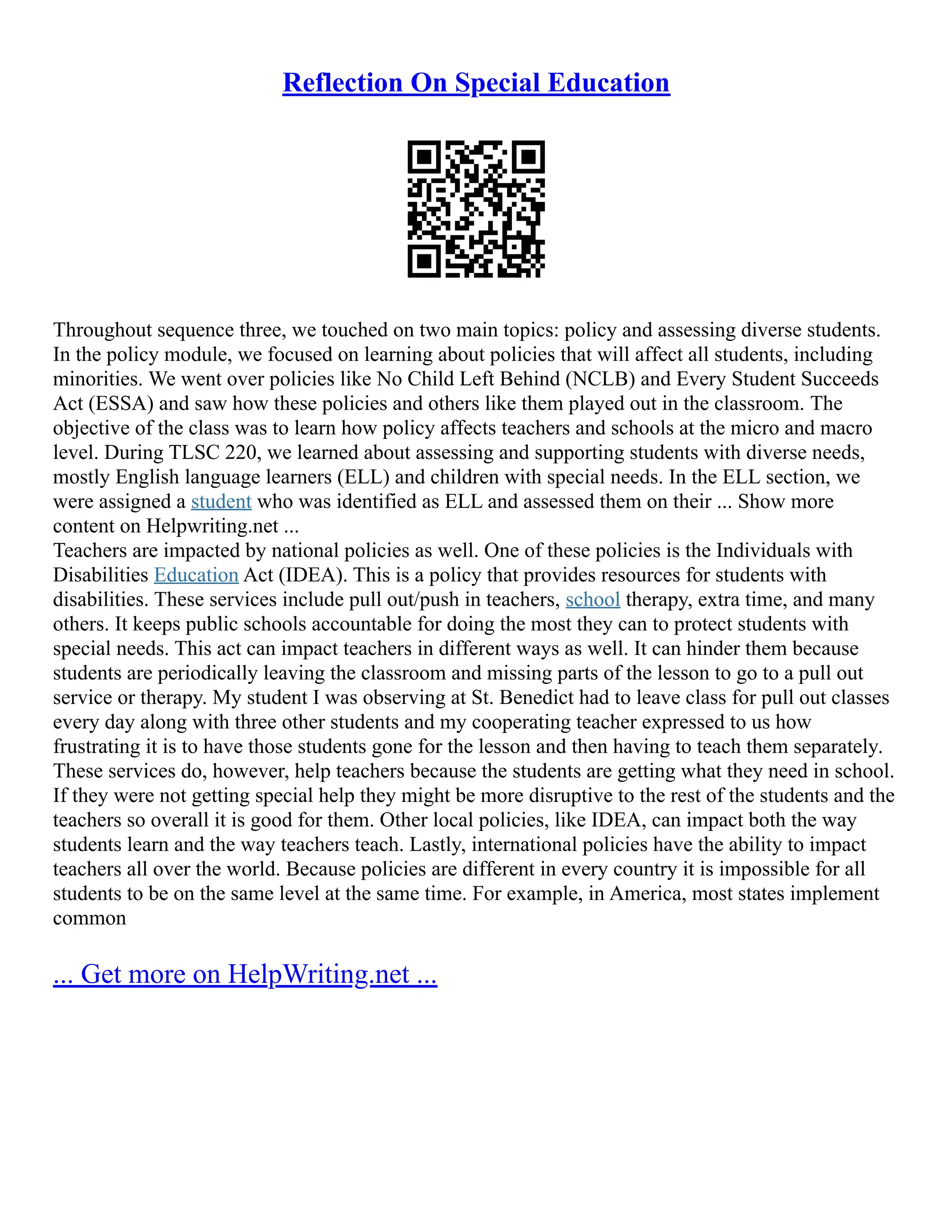 Reflection On Special Education
Throughout sequence three, we touched on two main topics: policy and assessing diverse students.
In the policy module, we focused on learning about policies that will affect all students, including
minorities. We went over policies like No Child Left Behind (NCLB) and Every Student Succeeds
Act (ESSA) and saw how these policies and others like them played out in the classroom. The
objective of the class was to learn how policy affects teachers and schools at the micro and macro
level. During TLSC 220, we learned about assessing and supporting students with diverse needs,
mostly English language learners (ELL) and children with special needs. In the ELL section, we
were assigned a student who was identified as ELL and assessed them on their ... Show more
content on Helpwriting.net ...
Teachers are impacted by national policies as well. One of these policies is the Individuals with
Disabilities Education Act (IDEA). This is a policy that provides resources for students with
disabilities. These services include pull out/push in teachers, school therapy, extra time, and many
others. It keeps public schools accountable for doing the most they can to protect students with
special needs. This act can impact teachers in different ways as well. It can hinder them because
students are periodically leaving the classroom and missing parts of the lesson to go to a pull out
service or therapy. My student I was observing at St. Benedict had to leave class for pull out classes
every day along with three other students and my cooperating teacher expressed to us how
frustrating it is to have those students gone for the lesson and then having to teach them separately.
These services do, however, help teachers because the students are getting what they need in school.
If they were not getting special help they might be more disruptive to the rest of the students and the
teachers so overall it is good for them. Other local policies, like IDEA, can impact both the way
students learn and the way teachers teach. Lastly, international policies have the ability to impact
teachers all over the world. Because policies are different in every country it is impossible for all
students to be on the same level at the same time. For example, in America, most states implement
common
... Get more on HelpWriting.net ...
 