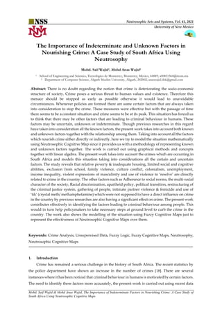 Neutrosophic Sets and Systems, Vol. 41, 2021
University of New Mexico
Mohd. Saif Wajid & Mohd Anas Wajid, The Importance of Indeterminate Factors in Nourishing Crime: A Case Study of
South Africa Using Neutrosophic Cognitive Maps
The Importance of Indeterminate and Unknown Factors in
Nourishing Crime: A Case Study of South Africa Using
Neutrosophy
Mohd. Saif Wajid1, Mohd Anas Wajid2
1 School of Engineering and Sciences, Tecnológico de Monterrey, Monterrey, Mexico, 64849; a00831364@itesm.mx
2 Department of Computer Science, Aligarh Muslim University, Aligarh, 202002; anaswajid.bbk@gmail.com
Abstract: There is no doubt regarding the notion that crime is deteriorating the socio-economic
structure of society. Crime poses a serious threat to human values and existence. Therefore this
menace should be stopped as early as possible otherwise it would lead to unavoidable
circumstances. Whenever policies are formed there are some certain factors that are always taken
into consideration to stop the crime. These measures were effective but with the passage of time
there seems to be a constant situation and crime seems to be at its peak. This situation has forced us
to think that there may be other factors that are leading to criminal behaviour in humans. These
factors may be uncertain, unknown or indeterminate. Though previous researches in this regard
have taken into consideration all the known factors, the present work takes into account both known
and unknown factors together with the relationship among them. Taking into account all the factors
which nourish crime either directly or indirectly, here we try to model the situation mathematically
using Neutrosophic Cognitive Map since it provides us with a methodology of representing known
and unknown factors together. The work is carried out using graphical methods and concepts
together with linear algebra. The present work takes into account the crimes which are occurring in
South Africa and models this situation taking into considerations all the certain and uncertain
factors. The study reveals that relative poverty & inadequate housing, limited social and cognitive
abilities, exclusion from school, family violence, culture conflict, colonialism, unemployment,
income inequality, violent expressions of masculinity and use of violence to ‘resolve’ are directly
related to crime in the country. The other factors such as Adherence to social norms, the multi-racial
character of the society, Racial discrimination, apartheid policy, political transition, restructuring of
the criminal justice system, gathering of people, intimate partner violence & femicide and use of
‘tik’ (crystal meth/ methamphetamine) which were not supposed to have a direct influence on crime
in the country by previous researches are also having a significant effect on crime. The present work
contributes effectively in identifying the factors leading to criminal behaviour among people. This
would in turn help policymakers to take necessary steps at ground level to curb the crime in the
country. The work also shows the modelling of the situation using Fuzzy Cognitive Maps just to
represent the effectiveness of Neutrosophic Cognitive Maps over them.
Keywords: Crime Analysis, Unsupervised Data, Fuzzy Logic, Fuzzy Cognitive Maps, Neutrosophy,
Neutrosophic Cognitive Maps
1. Introduction
Crime has remained a serious challenge in the history of South Africa. The recent statistics by
the police department have shown an increase in the number of crimes [18]. There are several
instances where it has been noticed that criminal behaviour in humans is motivated by certain factors.
The need to identify these factors more accurately, the present work is carried out using recent data
 