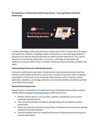 The Importance of Infrastructure Monitoring Services – Ensuring Network and Cloud
Performance
In today’s technology-driven world, businesses heavily rely on their IT infrastructure to support
their operations. However, managing complex infrastructures can be challenging, leading to
potential issues that can disrupt productivity and affect customer experiences. This is where
infrastructure monitoring services play a crucial role. In this blog, we will explore the
significance of services, with a focus on network monitoring, cloud monitoring, and AWS cloud
watch.
Understanding Infrastructure Monitoring Services:
To ensure smooth business operations, infrastructure monitoring services provide real-time
visibility into the health, performance, and security of various components within an Devlabs
organization’s IT infrastructure. By monitoring critical elements such as networks, servers,
applications, databases, and storage, businesses can proactively identify and address potential
issues before they escalate.
Network Monitoring Services:
Networks serve as the backbone of modern businesses, facilitating communication and data
transfer. Effective network monitoring services enable businesses to:
 Monitor network devices, such as routers, switches, and firewalls, to ensure their
availability and performance.
 Track network bandwidth and traffic to identify bottlenecks and optimize network
performance.
 Detect and respond to network security threats, including unauthorized access attempts
and abnormal network behavior.
 Generate detailed reports on network performance, facilitating capacity planning and
network optimization.
 
