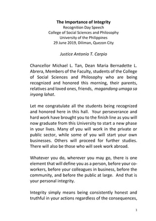 1
The Importance of Integrity
Recognition Day Speech
College of Social Sciences and Philosophy
University of the Philippines
29 June 2019, Diliman, Quezon City
Justice Antonio T. Carpio
Chancellor Michael L. Tan, Dean Maria Bernadette L.
Abrera, Members of the Faculty, students of the College
of Social Sciences and Philosophy who are being
recognized and honored this morning, their parents,
relatives and loved ones, friends, magandang umaga sa
inyong lahat.
Let me congratulate all the students being recognized
and honored here in this hall. Your perseverance and
hard work have brought you to the finish line as you will
now graduate from this University to start a new phase
in your lives. Many of you will work in the private or
public sector, while some of you will start your own
businesses. Others will proceed for further studies.
There will also be those who will seek work abroad.
Whatever you do, wherever you may go, there is one
element that will define you as a person, before your co-
workers, before your colleagues in business, before the
community, and before the public at large. And that is
your personal integrity.
Integrity simply means being consistently honest and
truthful in your actions regardless of the consequences,
 